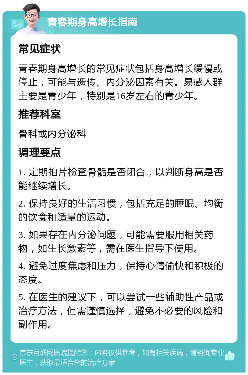 青春期身高增长指南 常见症状 青春期身高增长的常见症状包括身高增长缓慢或停止，可能与遗传、内分泌因素有关。易感人群主要是青少年，特别是16岁左右的青少年。 推荐科室 骨科或内分泌科 调理要点 1. 定期拍片检查骨骺是否闭合，以判断身高是否能继续增长。 2. 保持良好的生活习惯，包括充足的睡眠、均衡的饮食和适量的运动。 3. 如果存在内分泌问题，可能需要服用相关药物，如生长激素等，需在医生指导下使用。 4. 避免过度焦虑和压力，保持心情愉快和积极的态度。 5. 在医生的建议下，可以尝试一些辅助性产品或治疗方法，但需谨慎选择，避免不必要的风险和副作用。