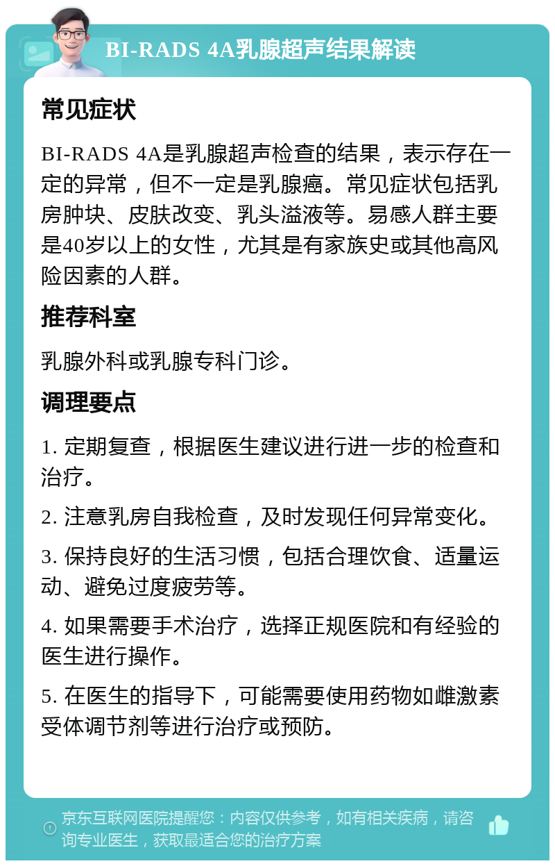 BI-RADS 4A乳腺超声结果解读 常见症状 BI-RADS 4A是乳腺超声检查的结果，表示存在一定的异常，但不一定是乳腺癌。常见症状包括乳房肿块、皮肤改变、乳头溢液等。易感人群主要是40岁以上的女性，尤其是有家族史或其他高风险因素的人群。 推荐科室 乳腺外科或乳腺专科门诊。 调理要点 1. 定期复查，根据医生建议进行进一步的检查和治疗。 2. 注意乳房自我检查，及时发现任何异常变化。 3. 保持良好的生活习惯，包括合理饮食、适量运动、避免过度疲劳等。 4. 如果需要手术治疗，选择正规医院和有经验的医生进行操作。 5. 在医生的指导下，可能需要使用药物如雌激素受体调节剂等进行治疗或预防。