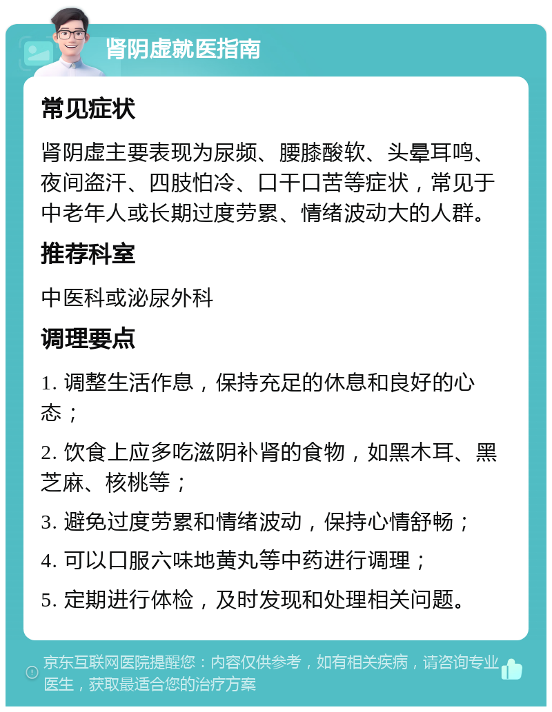 肾阴虚就医指南 常见症状 肾阴虚主要表现为尿频、腰膝酸软、头晕耳鸣、夜间盗汗、四肢怕冷、口干口苦等症状，常见于中老年人或长期过度劳累、情绪波动大的人群。 推荐科室 中医科或泌尿外科 调理要点 1. 调整生活作息，保持充足的休息和良好的心态； 2. 饮食上应多吃滋阴补肾的食物，如黑木耳、黑芝麻、核桃等； 3. 避免过度劳累和情绪波动，保持心情舒畅； 4. 可以口服六味地黄丸等中药进行调理； 5. 定期进行体检，及时发现和处理相关问题。