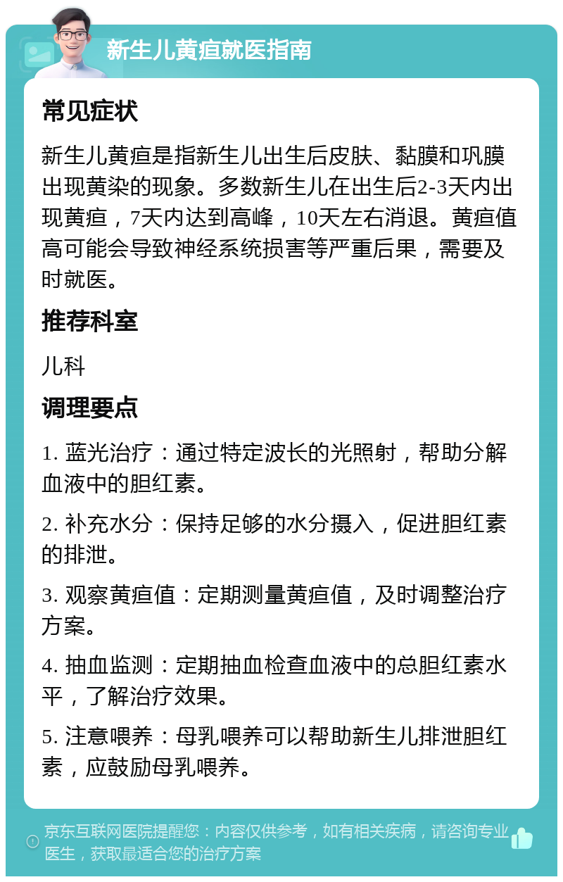 新生儿黄疸就医指南 常见症状 新生儿黄疸是指新生儿出生后皮肤、黏膜和巩膜出现黄染的现象。多数新生儿在出生后2-3天内出现黄疸，7天内达到高峰，10天左右消退。黄疸值高可能会导致神经系统损害等严重后果，需要及时就医。 推荐科室 儿科 调理要点 1. 蓝光治疗：通过特定波长的光照射，帮助分解血液中的胆红素。 2. 补充水分：保持足够的水分摄入，促进胆红素的排泄。 3. 观察黄疸值：定期测量黄疸值，及时调整治疗方案。 4. 抽血监测：定期抽血检查血液中的总胆红素水平，了解治疗效果。 5. 注意喂养：母乳喂养可以帮助新生儿排泄胆红素，应鼓励母乳喂养。