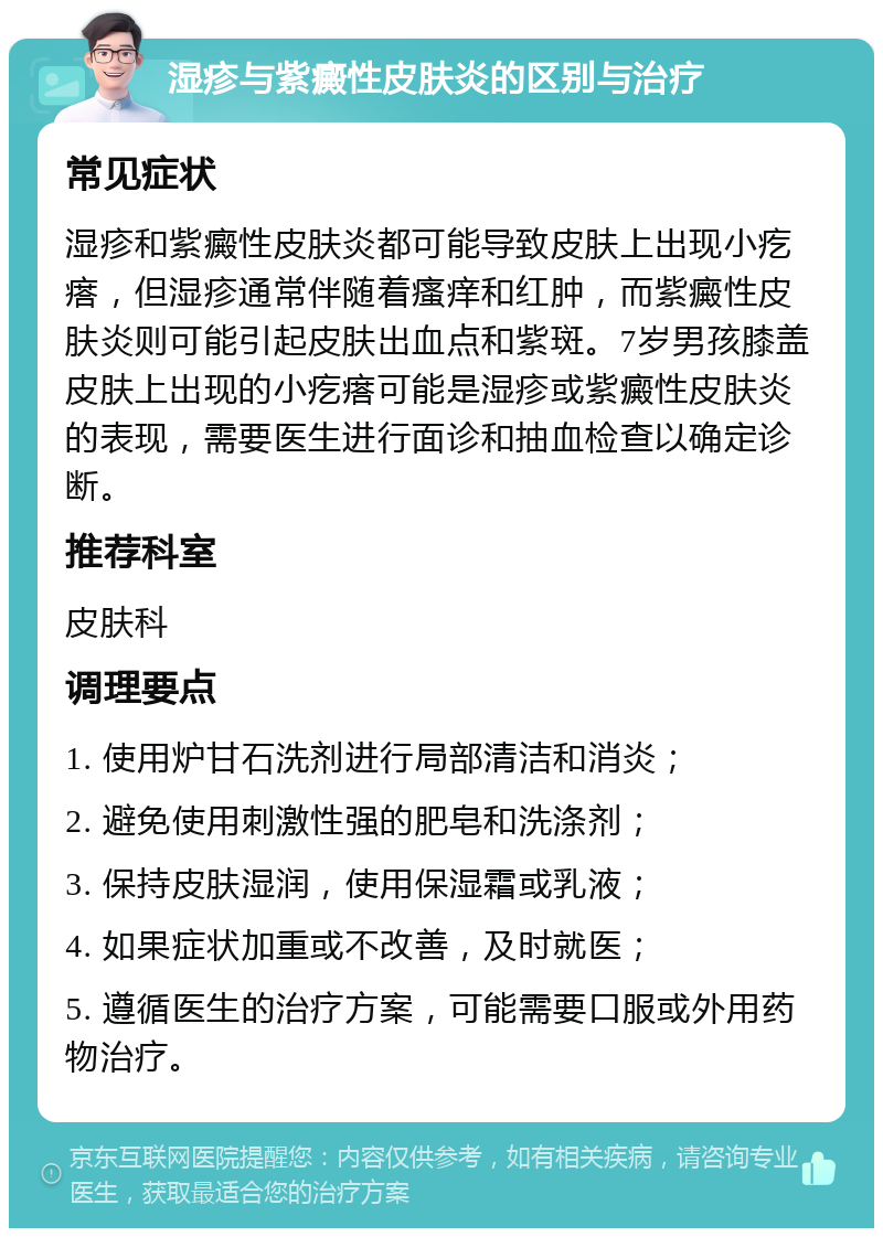 湿疹与紫癜性皮肤炎的区别与治疗 常见症状 湿疹和紫癜性皮肤炎都可能导致皮肤上出现小疙瘩，但湿疹通常伴随着瘙痒和红肿，而紫癜性皮肤炎则可能引起皮肤出血点和紫斑。7岁男孩膝盖皮肤上出现的小疙瘩可能是湿疹或紫癜性皮肤炎的表现，需要医生进行面诊和抽血检查以确定诊断。 推荐科室 皮肤科 调理要点 1. 使用炉甘石洗剂进行局部清洁和消炎； 2. 避免使用刺激性强的肥皂和洗涤剂； 3. 保持皮肤湿润，使用保湿霜或乳液； 4. 如果症状加重或不改善，及时就医； 5. 遵循医生的治疗方案，可能需要口服或外用药物治疗。