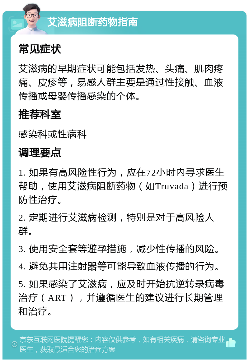 艾滋病阻断药物指南 常见症状 艾滋病的早期症状可能包括发热、头痛、肌肉疼痛、皮疹等，易感人群主要是通过性接触、血液传播或母婴传播感染的个体。 推荐科室 感染科或性病科 调理要点 1. 如果有高风险性行为，应在72小时内寻求医生帮助，使用艾滋病阻断药物（如Truvada）进行预防性治疗。 2. 定期进行艾滋病检测，特别是对于高风险人群。 3. 使用安全套等避孕措施，减少性传播的风险。 4. 避免共用注射器等可能导致血液传播的行为。 5. 如果感染了艾滋病，应及时开始抗逆转录病毒治疗（ART），并遵循医生的建议进行长期管理和治疗。