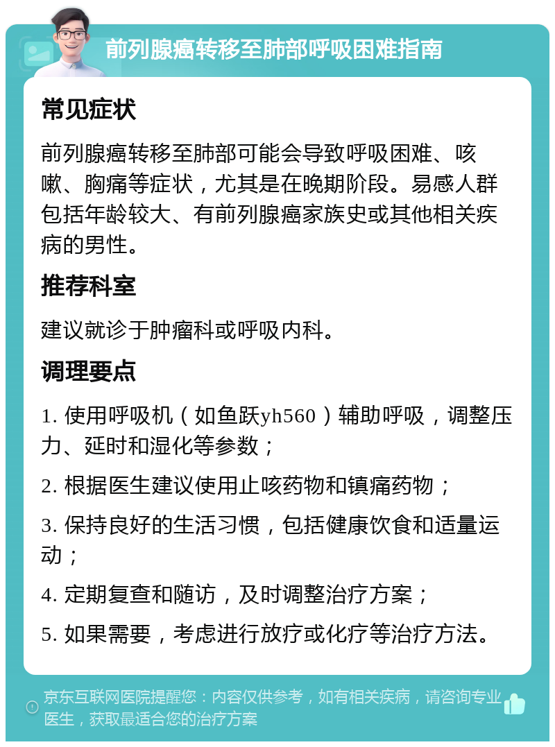 前列腺癌转移至肺部呼吸困难指南 常见症状 前列腺癌转移至肺部可能会导致呼吸困难、咳嗽、胸痛等症状，尤其是在晚期阶段。易感人群包括年龄较大、有前列腺癌家族史或其他相关疾病的男性。 推荐科室 建议就诊于肿瘤科或呼吸内科。 调理要点 1. 使用呼吸机（如鱼跃yh560）辅助呼吸，调整压力、延时和湿化等参数； 2. 根据医生建议使用止咳药物和镇痛药物； 3. 保持良好的生活习惯，包括健康饮食和适量运动； 4. 定期复查和随访，及时调整治疗方案； 5. 如果需要，考虑进行放疗或化疗等治疗方法。