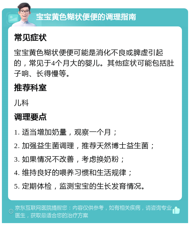 宝宝黄色糊状便便的调理指南 常见症状 宝宝黄色糊状便便可能是消化不良或脾虚引起的，常见于4个月大的婴儿。其他症状可能包括肚子响、长得慢等。 推荐科室 儿科 调理要点 1. 适当增加奶量，观察一个月； 2. 加强益生菌调理，推荐天然博士益生菌； 3. 如果情况不改善，考虑换奶粉； 4. 维持良好的喂养习惯和生活规律； 5. 定期体检，监测宝宝的生长发育情况。