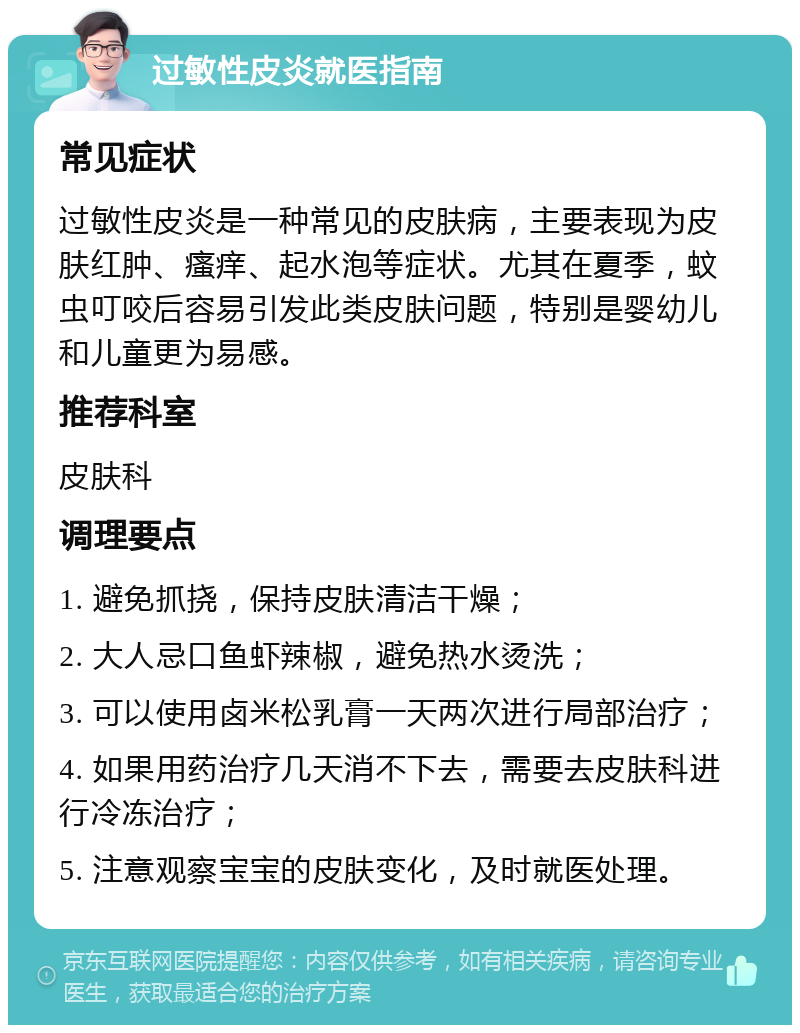 过敏性皮炎就医指南 常见症状 过敏性皮炎是一种常见的皮肤病，主要表现为皮肤红肿、瘙痒、起水泡等症状。尤其在夏季，蚊虫叮咬后容易引发此类皮肤问题，特别是婴幼儿和儿童更为易感。 推荐科室 皮肤科 调理要点 1. 避免抓挠，保持皮肤清洁干燥； 2. 大人忌口鱼虾辣椒，避免热水烫洗； 3. 可以使用卤米松乳膏一天两次进行局部治疗； 4. 如果用药治疗几天消不下去，需要去皮肤科进行冷冻治疗； 5. 注意观察宝宝的皮肤变化，及时就医处理。