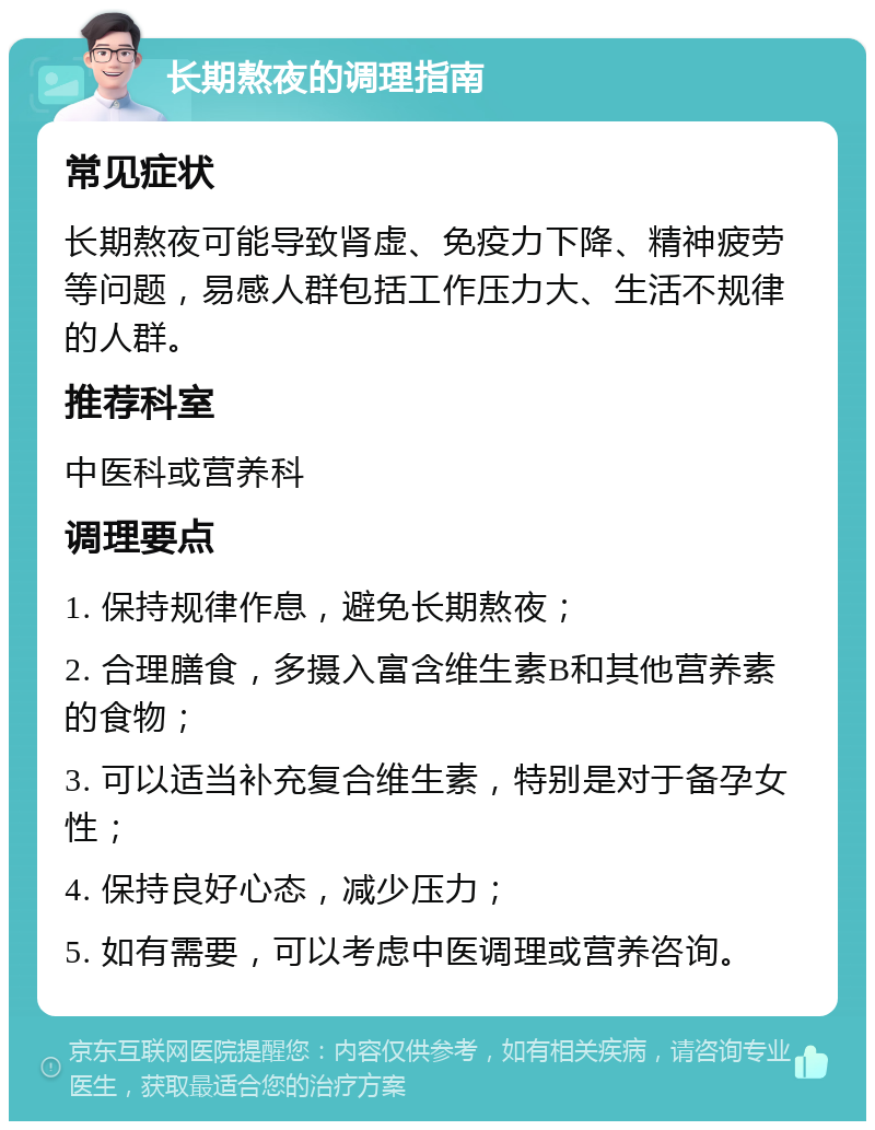 长期熬夜的调理指南 常见症状 长期熬夜可能导致肾虚、免疫力下降、精神疲劳等问题，易感人群包括工作压力大、生活不规律的人群。 推荐科室 中医科或营养科 调理要点 1. 保持规律作息，避免长期熬夜； 2. 合理膳食，多摄入富含维生素B和其他营养素的食物； 3. 可以适当补充复合维生素，特别是对于备孕女性； 4. 保持良好心态，减少压力； 5. 如有需要，可以考虑中医调理或营养咨询。