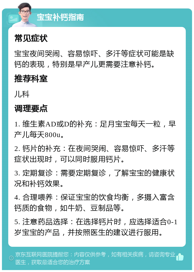 宝宝补钙指南 常见症状 宝宝夜间哭闹、容易惊吓、多汗等症状可能是缺钙的表现，特别是早产儿更需要注意补钙。 推荐科室 儿科 调理要点 1. 维生素AD或D的补充：足月宝宝每天一粒，早产儿每天800u。 2. 钙片的补充：在夜间哭闹、容易惊吓、多汗等症状出现时，可以同时服用钙片。 3. 定期复诊：需要定期复诊，了解宝宝的健康状况和补钙效果。 4. 合理喂养：保证宝宝的饮食均衡，多摄入富含钙质的食物，如牛奶、豆制品等。 5. 注意药品选择：在选择钙片时，应选择适合0-1岁宝宝的产品，并按照医生的建议进行服用。