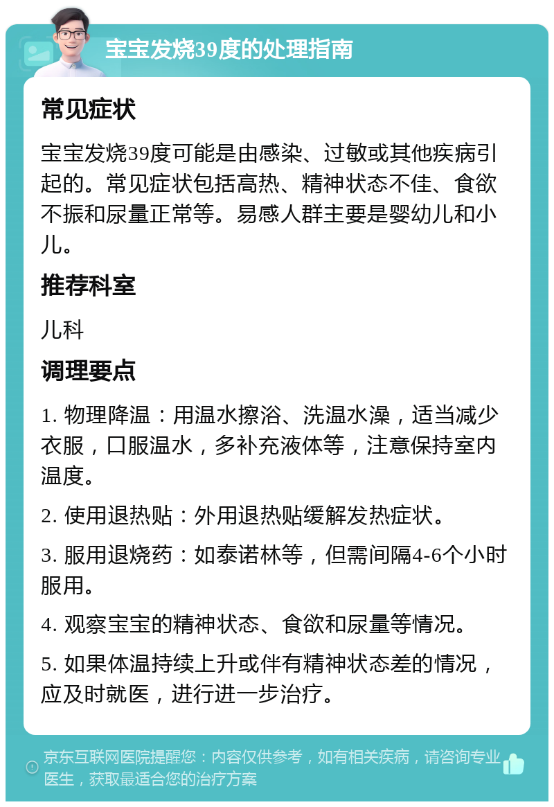 宝宝发烧39度的处理指南 常见症状 宝宝发烧39度可能是由感染、过敏或其他疾病引起的。常见症状包括高热、精神状态不佳、食欲不振和尿量正常等。易感人群主要是婴幼儿和小儿。 推荐科室 儿科 调理要点 1. 物理降温：用温水擦浴、洗温水澡，适当减少衣服，口服温水，多补充液体等，注意保持室内温度。 2. 使用退热贴：外用退热贴缓解发热症状。 3. 服用退烧药：如泰诺林等，但需间隔4-6个小时服用。 4. 观察宝宝的精神状态、食欲和尿量等情况。 5. 如果体温持续上升或伴有精神状态差的情况，应及时就医，进行进一步治疗。