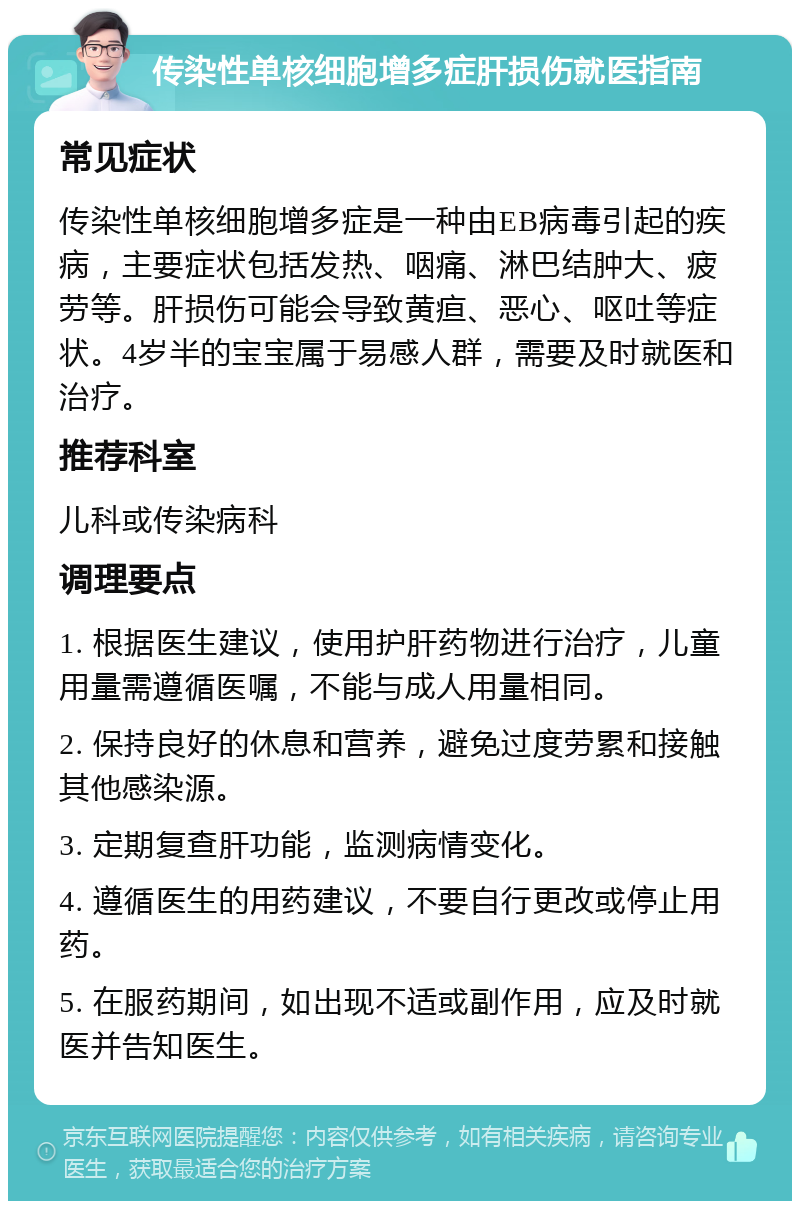 传染性单核细胞增多症肝损伤就医指南 常见症状 传染性单核细胞增多症是一种由EB病毒引起的疾病，主要症状包括发热、咽痛、淋巴结肿大、疲劳等。肝损伤可能会导致黄疸、恶心、呕吐等症状。4岁半的宝宝属于易感人群，需要及时就医和治疗。 推荐科室 儿科或传染病科 调理要点 1. 根据医生建议，使用护肝药物进行治疗，儿童用量需遵循医嘱，不能与成人用量相同。 2. 保持良好的休息和营养，避免过度劳累和接触其他感染源。 3. 定期复查肝功能，监测病情变化。 4. 遵循医生的用药建议，不要自行更改或停止用药。 5. 在服药期间，如出现不适或副作用，应及时就医并告知医生。