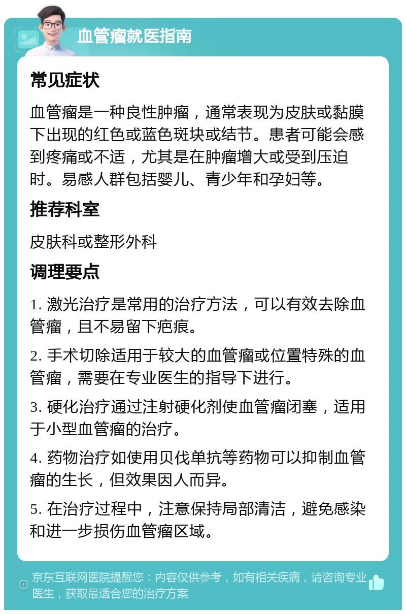 血管瘤就医指南 常见症状 血管瘤是一种良性肿瘤，通常表现为皮肤或黏膜下出现的红色或蓝色斑块或结节。患者可能会感到疼痛或不适，尤其是在肿瘤增大或受到压迫时。易感人群包括婴儿、青少年和孕妇等。 推荐科室 皮肤科或整形外科 调理要点 1. 激光治疗是常用的治疗方法，可以有效去除血管瘤，且不易留下疤痕。 2. 手术切除适用于较大的血管瘤或位置特殊的血管瘤，需要在专业医生的指导下进行。 3. 硬化治疗通过注射硬化剂使血管瘤闭塞，适用于小型血管瘤的治疗。 4. 药物治疗如使用贝伐单抗等药物可以抑制血管瘤的生长，但效果因人而异。 5. 在治疗过程中，注意保持局部清洁，避免感染和进一步损伤血管瘤区域。