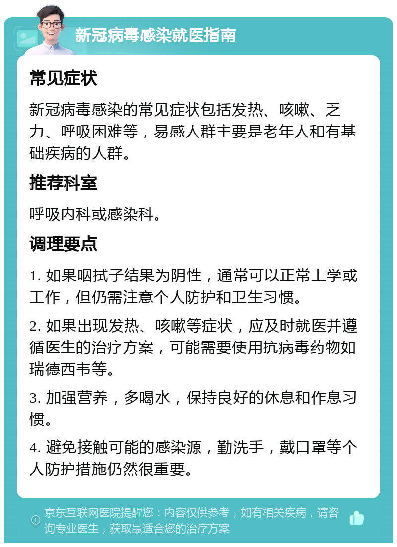 新冠病毒感染就医指南 常见症状 新冠病毒感染的常见症状包括发热、咳嗽、乏力、呼吸困难等，易感人群主要是老年人和有基础疾病的人群。 推荐科室 呼吸内科或感染科。 调理要点 1. 如果咽拭子结果为阴性，通常可以正常上学或工作，但仍需注意个人防护和卫生习惯。 2. 如果出现发热、咳嗽等症状，应及时就医并遵循医生的治疗方案，可能需要使用抗病毒药物如瑞德西韦等。 3. 加强营养，多喝水，保持良好的休息和作息习惯。 4. 避免接触可能的感染源，勤洗手，戴口罩等个人防护措施仍然很重要。