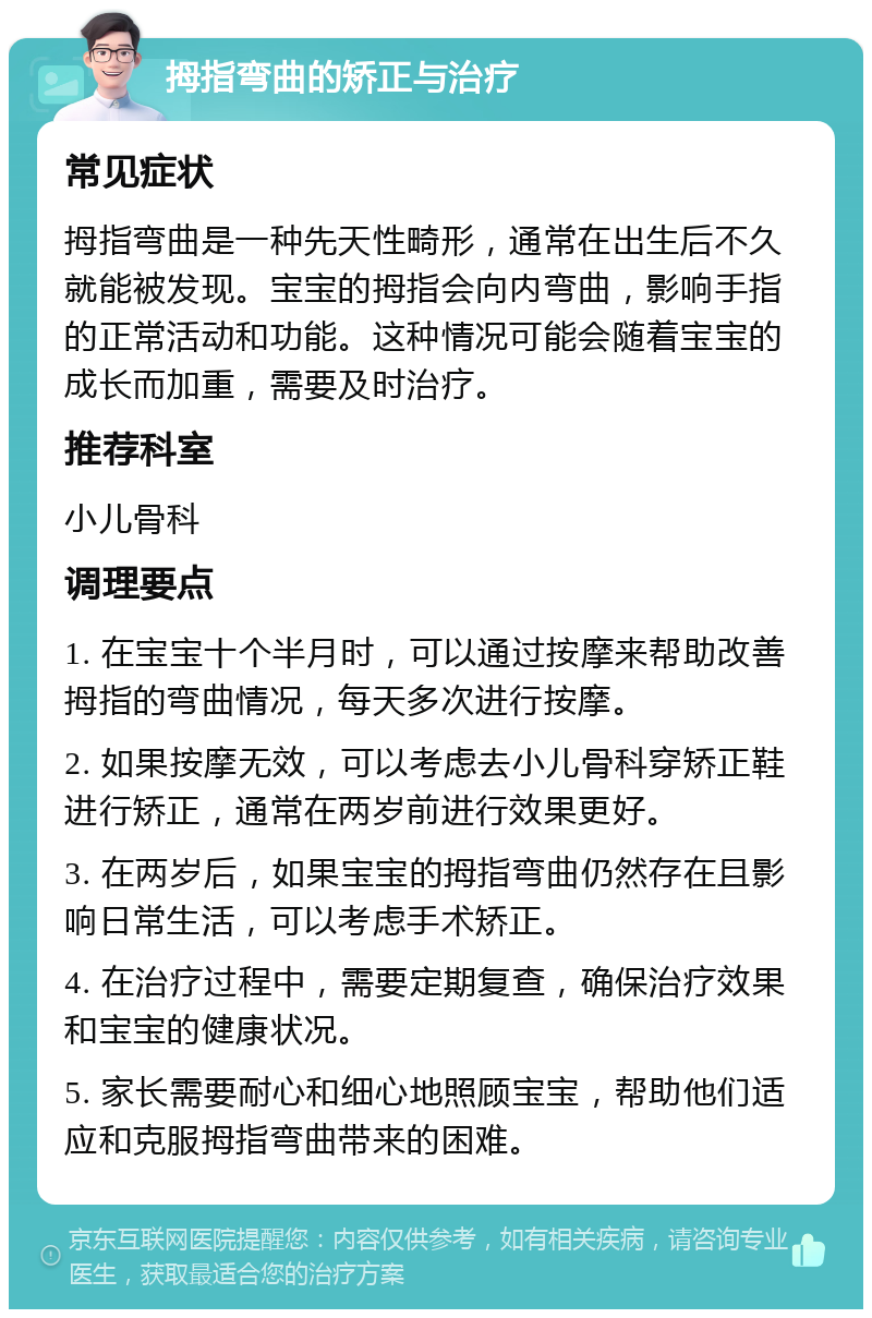 拇指弯曲的矫正与治疗 常见症状 拇指弯曲是一种先天性畸形，通常在出生后不久就能被发现。宝宝的拇指会向内弯曲，影响手指的正常活动和功能。这种情况可能会随着宝宝的成长而加重，需要及时治疗。 推荐科室 小儿骨科 调理要点 1. 在宝宝十个半月时，可以通过按摩来帮助改善拇指的弯曲情况，每天多次进行按摩。 2. 如果按摩无效，可以考虑去小儿骨科穿矫正鞋进行矫正，通常在两岁前进行效果更好。 3. 在两岁后，如果宝宝的拇指弯曲仍然存在且影响日常生活，可以考虑手术矫正。 4. 在治疗过程中，需要定期复查，确保治疗效果和宝宝的健康状况。 5. 家长需要耐心和细心地照顾宝宝，帮助他们适应和克服拇指弯曲带来的困难。