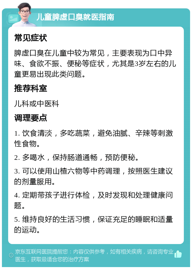 儿童脾虚口臭就医指南 常见症状 脾虚口臭在儿童中较为常见，主要表现为口中异味、食欲不振、便秘等症状，尤其是3岁左右的儿童更易出现此类问题。 推荐科室 儿科或中医科 调理要点 1. 饮食清淡，多吃蔬菜，避免油腻、辛辣等刺激性食物。 2. 多喝水，保持肠道通畅，预防便秘。 3. 可以使用山楂六物等中药调理，按照医生建议的剂量服用。 4. 定期带孩子进行体检，及时发现和处理健康问题。 5. 维持良好的生活习惯，保证充足的睡眠和适量的运动。