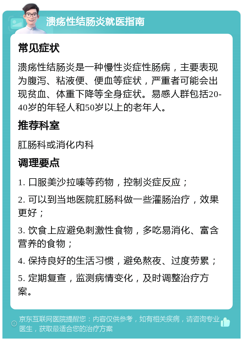 溃疡性结肠炎就医指南 常见症状 溃疡性结肠炎是一种慢性炎症性肠病，主要表现为腹泻、粘液便、便血等症状，严重者可能会出现贫血、体重下降等全身症状。易感人群包括20-40岁的年轻人和50岁以上的老年人。 推荐科室 肛肠科或消化内科 调理要点 1. 口服美沙拉嗪等药物，控制炎症反应； 2. 可以到当地医院肛肠科做一些灌肠治疗，效果更好； 3. 饮食上应避免刺激性食物，多吃易消化、富含营养的食物； 4. 保持良好的生活习惯，避免熬夜、过度劳累； 5. 定期复查，监测病情变化，及时调整治疗方案。