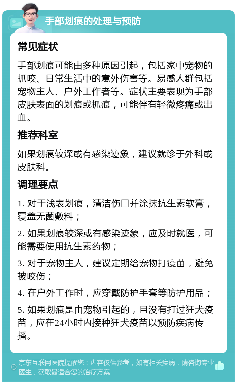 手部划痕的处理与预防 常见症状 手部划痕可能由多种原因引起，包括家中宠物的抓咬、日常生活中的意外伤害等。易感人群包括宠物主人、户外工作者等。症状主要表现为手部皮肤表面的划痕或抓痕，可能伴有轻微疼痛或出血。 推荐科室 如果划痕较深或有感染迹象，建议就诊于外科或皮肤科。 调理要点 1. 对于浅表划痕，清洁伤口并涂抹抗生素软膏，覆盖无菌敷料； 2. 如果划痕较深或有感染迹象，应及时就医，可能需要使用抗生素药物； 3. 对于宠物主人，建议定期给宠物打疫苗，避免被咬伤； 4. 在户外工作时，应穿戴防护手套等防护用品； 5. 如果划痕是由宠物引起的，且没有打过狂犬疫苗，应在24小时内接种狂犬疫苗以预防疾病传播。