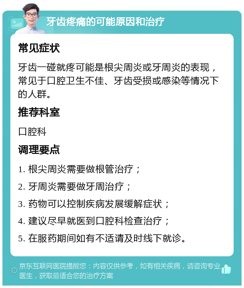 牙齿疼痛的可能原因和治疗 常见症状 牙齿一碰就疼可能是根尖周炎或牙周炎的表现，常见于口腔卫生不佳、牙齿受损或感染等情况下的人群。 推荐科室 口腔科 调理要点 1. 根尖周炎需要做根管治疗； 2. 牙周炎需要做牙周治疗； 3. 药物可以控制疾病发展缓解症状； 4. 建议尽早就医到口腔科检查治疗； 5. 在服药期间如有不适请及时线下就诊。