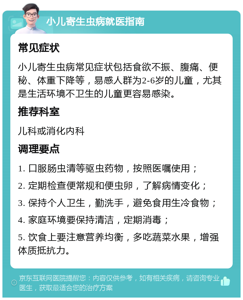 小儿寄生虫病就医指南 常见症状 小儿寄生虫病常见症状包括食欲不振、腹痛、便秘、体重下降等，易感人群为2-6岁的儿童，尤其是生活环境不卫生的儿童更容易感染。 推荐科室 儿科或消化内科 调理要点 1. 口服肠虫清等驱虫药物，按照医嘱使用； 2. 定期检查便常规和便虫卵，了解病情变化； 3. 保持个人卫生，勤洗手，避免食用生冷食物； 4. 家庭环境要保持清洁，定期消毒； 5. 饮食上要注意营养均衡，多吃蔬菜水果，增强体质抵抗力。