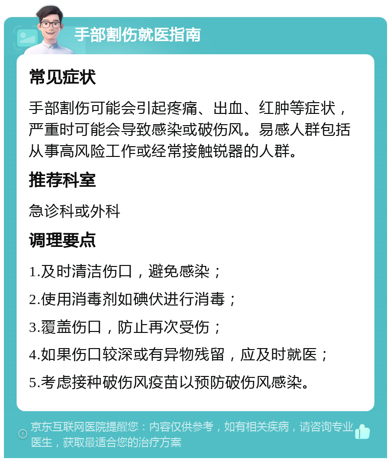 手部割伤就医指南 常见症状 手部割伤可能会引起疼痛、出血、红肿等症状，严重时可能会导致感染或破伤风。易感人群包括从事高风险工作或经常接触锐器的人群。 推荐科室 急诊科或外科 调理要点 1.及时清洁伤口，避免感染； 2.使用消毒剂如碘伏进行消毒； 3.覆盖伤口，防止再次受伤； 4.如果伤口较深或有异物残留，应及时就医； 5.考虑接种破伤风疫苗以预防破伤风感染。