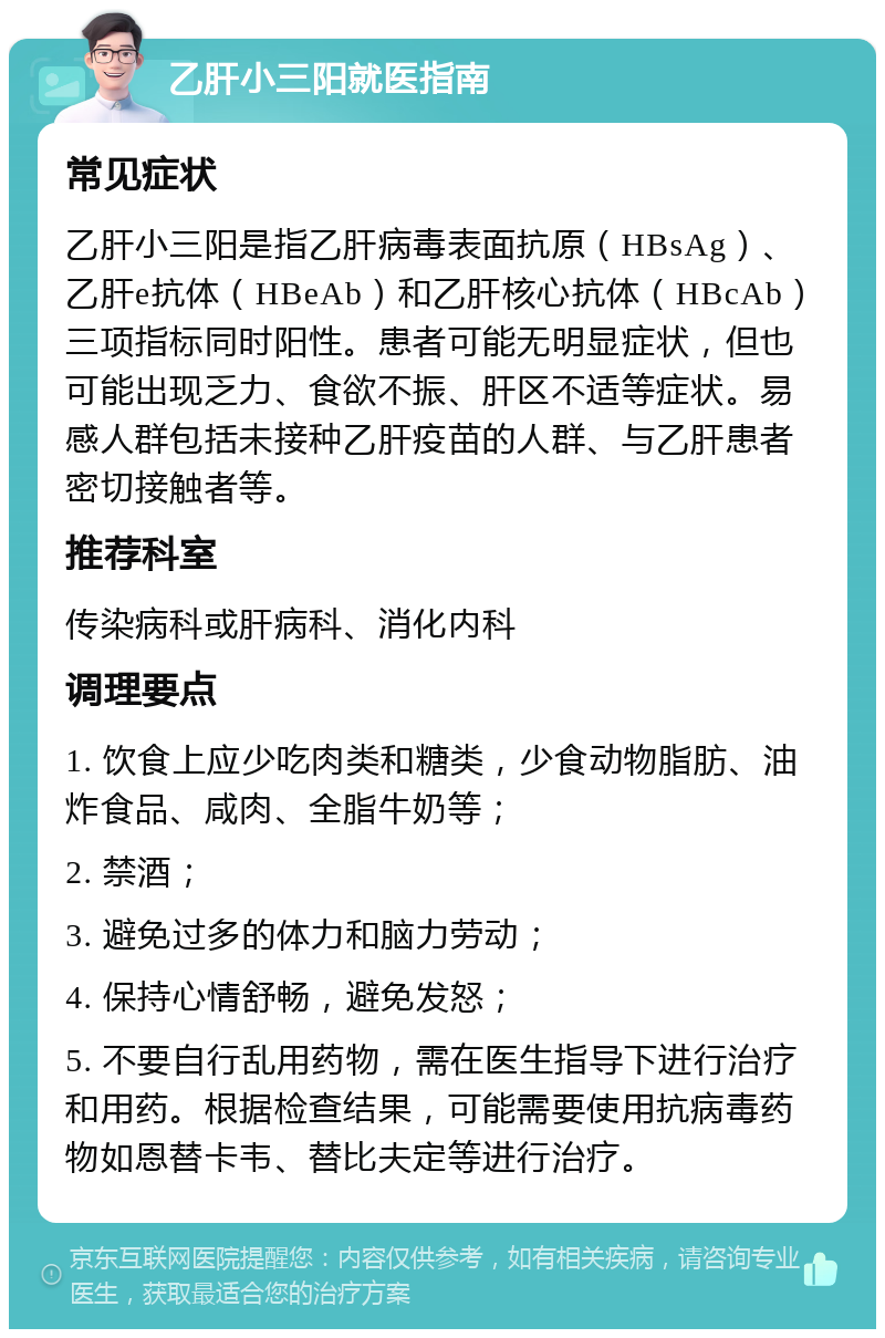 乙肝小三阳就医指南 常见症状 乙肝小三阳是指乙肝病毒表面抗原（HBsAg）、乙肝e抗体（HBeAb）和乙肝核心抗体（HBcAb）三项指标同时阳性。患者可能无明显症状，但也可能出现乏力、食欲不振、肝区不适等症状。易感人群包括未接种乙肝疫苗的人群、与乙肝患者密切接触者等。 推荐科室 传染病科或肝病科、消化内科 调理要点 1. 饮食上应少吃肉类和糖类，少食动物脂肪、油炸食品、咸肉、全脂牛奶等； 2. 禁酒； 3. 避免过多的体力和脑力劳动； 4. 保持心情舒畅，避免发怒； 5. 不要自行乱用药物，需在医生指导下进行治疗和用药。根据检查结果，可能需要使用抗病毒药物如恩替卡韦、替比夫定等进行治疗。