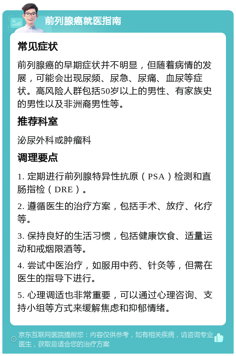 前列腺癌就医指南 常见症状 前列腺癌的早期症状并不明显，但随着病情的发展，可能会出现尿频、尿急、尿痛、血尿等症状。高风险人群包括50岁以上的男性、有家族史的男性以及非洲裔男性等。 推荐科室 泌尿外科或肿瘤科 调理要点 1. 定期进行前列腺特异性抗原（PSA）检测和直肠指检（DRE）。 2. 遵循医生的治疗方案，包括手术、放疗、化疗等。 3. 保持良好的生活习惯，包括健康饮食、适量运动和戒烟限酒等。 4. 尝试中医治疗，如服用中药、针灸等，但需在医生的指导下进行。 5. 心理调适也非常重要，可以通过心理咨询、支持小组等方式来缓解焦虑和抑郁情绪。