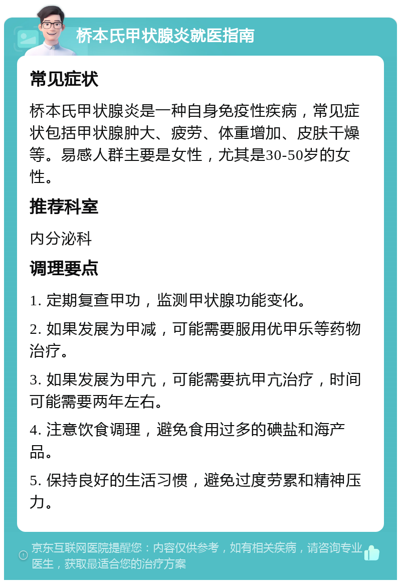 桥本氏甲状腺炎就医指南 常见症状 桥本氏甲状腺炎是一种自身免疫性疾病，常见症状包括甲状腺肿大、疲劳、体重增加、皮肤干燥等。易感人群主要是女性，尤其是30-50岁的女性。 推荐科室 内分泌科 调理要点 1. 定期复查甲功，监测甲状腺功能变化。 2. 如果发展为甲减，可能需要服用优甲乐等药物治疗。 3. 如果发展为甲亢，可能需要抗甲亢治疗，时间可能需要两年左右。 4. 注意饮食调理，避免食用过多的碘盐和海产品。 5. 保持良好的生活习惯，避免过度劳累和精神压力。