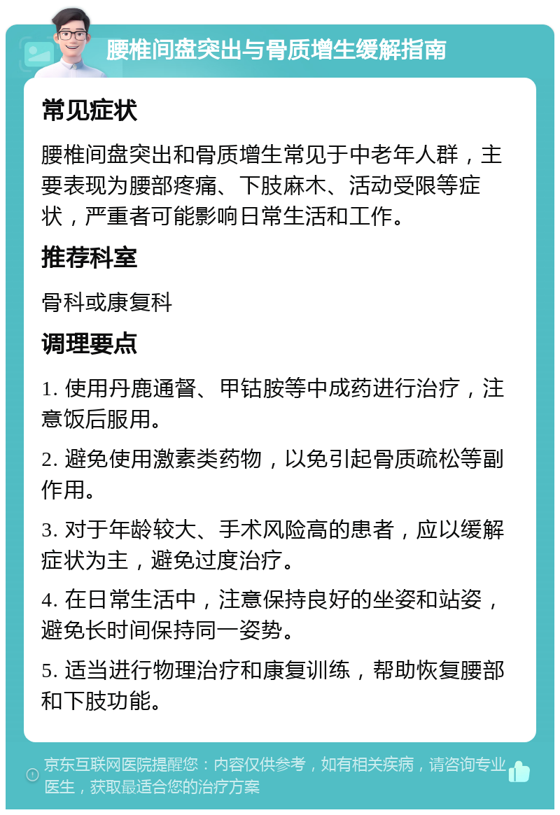 腰椎间盘突出与骨质增生缓解指南 常见症状 腰椎间盘突出和骨质增生常见于中老年人群，主要表现为腰部疼痛、下肢麻木、活动受限等症状，严重者可能影响日常生活和工作。 推荐科室 骨科或康复科 调理要点 1. 使用丹鹿通督、甲钴胺等中成药进行治疗，注意饭后服用。 2. 避免使用激素类药物，以免引起骨质疏松等副作用。 3. 对于年龄较大、手术风险高的患者，应以缓解症状为主，避免过度治疗。 4. 在日常生活中，注意保持良好的坐姿和站姿，避免长时间保持同一姿势。 5. 适当进行物理治疗和康复训练，帮助恢复腰部和下肢功能。