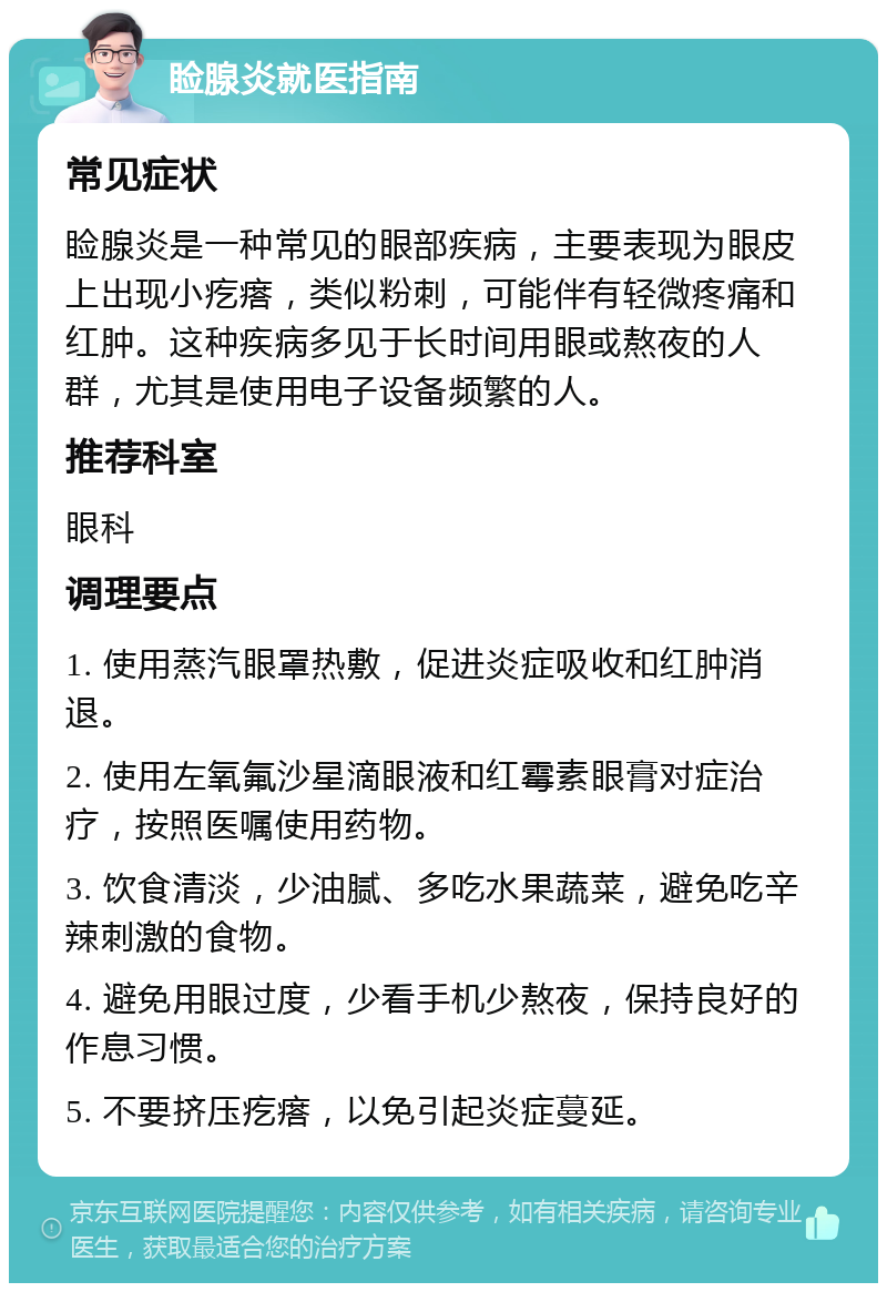 睑腺炎就医指南 常见症状 睑腺炎是一种常见的眼部疾病，主要表现为眼皮上出现小疙瘩，类似粉刺，可能伴有轻微疼痛和红肿。这种疾病多见于长时间用眼或熬夜的人群，尤其是使用电子设备频繁的人。 推荐科室 眼科 调理要点 1. 使用蒸汽眼罩热敷，促进炎症吸收和红肿消退。 2. 使用左氧氟沙星滴眼液和红霉素眼膏对症治疗，按照医嘱使用药物。 3. 饮食清淡，少油腻、多吃水果蔬菜，避免吃辛辣刺激的食物。 4. 避免用眼过度，少看手机少熬夜，保持良好的作息习惯。 5. 不要挤压疙瘩，以免引起炎症蔓延。