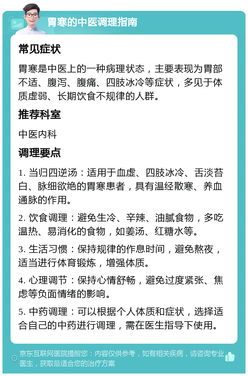 胃寒的中医调理指南 常见症状 胃寒是中医上的一种病理状态，主要表现为胃部不适、腹泻、腹痛、四肢冰冷等症状，多见于体质虚弱、长期饮食不规律的人群。 推荐科室 中医内科 调理要点 1. 当归四逆汤：适用于血虚、四肢冰冷、舌淡苔白、脉细欲绝的胃寒患者，具有温经散寒、养血通脉的作用。 2. 饮食调理：避免生冷、辛辣、油腻食物，多吃温热、易消化的食物，如姜汤、红糖水等。 3. 生活习惯：保持规律的作息时间，避免熬夜，适当进行体育锻炼，增强体质。 4. 心理调节：保持心情舒畅，避免过度紧张、焦虑等负面情绪的影响。 5. 中药调理：可以根据个人体质和症状，选择适合自己的中药进行调理，需在医生指导下使用。