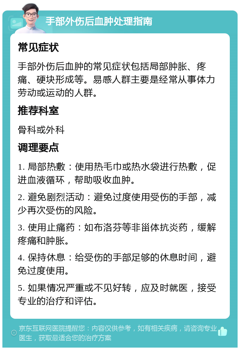 手部外伤后血肿处理指南 常见症状 手部外伤后血肿的常见症状包括局部肿胀、疼痛、硬块形成等。易感人群主要是经常从事体力劳动或运动的人群。 推荐科室 骨科或外科 调理要点 1. 局部热敷：使用热毛巾或热水袋进行热敷，促进血液循环，帮助吸收血肿。 2. 避免剧烈活动：避免过度使用受伤的手部，减少再次受伤的风险。 3. 使用止痛药：如布洛芬等非甾体抗炎药，缓解疼痛和肿胀。 4. 保持休息：给受伤的手部足够的休息时间，避免过度使用。 5. 如果情况严重或不见好转，应及时就医，接受专业的治疗和评估。