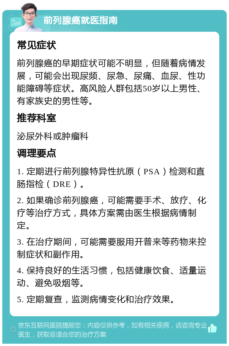 前列腺癌就医指南 常见症状 前列腺癌的早期症状可能不明显，但随着病情发展，可能会出现尿频、尿急、尿痛、血尿、性功能障碍等症状。高风险人群包括50岁以上男性、有家族史的男性等。 推荐科室 泌尿外科或肿瘤科 调理要点 1. 定期进行前列腺特异性抗原（PSA）检测和直肠指检（DRE）。 2. 如果确诊前列腺癌，可能需要手术、放疗、化疗等治疗方式，具体方案需由医生根据病情制定。 3. 在治疗期间，可能需要服用开普来等药物来控制症状和副作用。 4. 保持良好的生活习惯，包括健康饮食、适量运动、避免吸烟等。 5. 定期复查，监测病情变化和治疗效果。