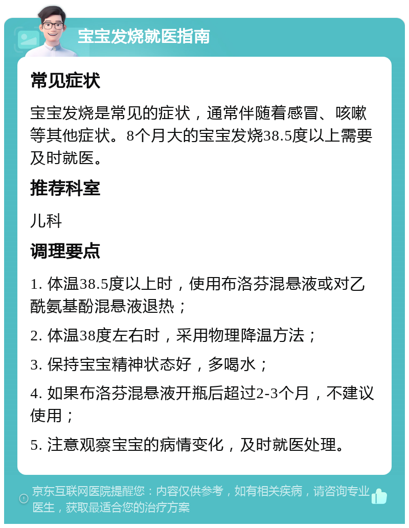 宝宝发烧就医指南 常见症状 宝宝发烧是常见的症状，通常伴随着感冒、咳嗽等其他症状。8个月大的宝宝发烧38.5度以上需要及时就医。 推荐科室 儿科 调理要点 1. 体温38.5度以上时，使用布洛芬混悬液或对乙酰氨基酚混悬液退热； 2. 体温38度左右时，采用物理降温方法； 3. 保持宝宝精神状态好，多喝水； 4. 如果布洛芬混悬液开瓶后超过2-3个月，不建议使用； 5. 注意观察宝宝的病情变化，及时就医处理。