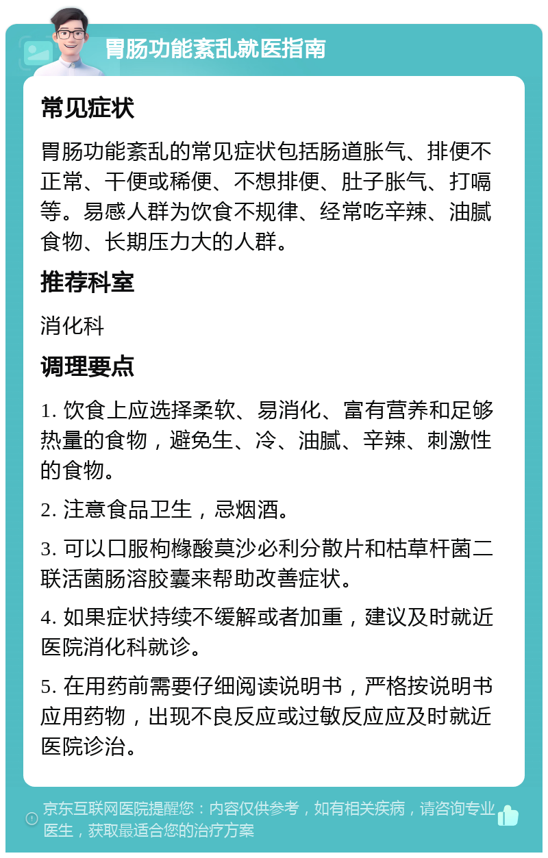 胃肠功能紊乱就医指南 常见症状 胃肠功能紊乱的常见症状包括肠道胀气、排便不正常、干便或稀便、不想排便、肚子胀气、打嗝等。易感人群为饮食不规律、经常吃辛辣、油腻食物、长期压力大的人群。 推荐科室 消化科 调理要点 1. 饮食上应选择柔软、易消化、富有营养和足够热量的食物，避免生、冷、油腻、辛辣、刺激性的食物。 2. 注意食品卫生，忌烟酒。 3. 可以口服枸橼酸莫沙必利分散片和枯草杆菌二联活菌肠溶胶囊来帮助改善症状。 4. 如果症状持续不缓解或者加重，建议及时就近医院消化科就诊。 5. 在用药前需要仔细阅读说明书，严格按说明书应用药物，出现不良反应或过敏反应应及时就近医院诊治。