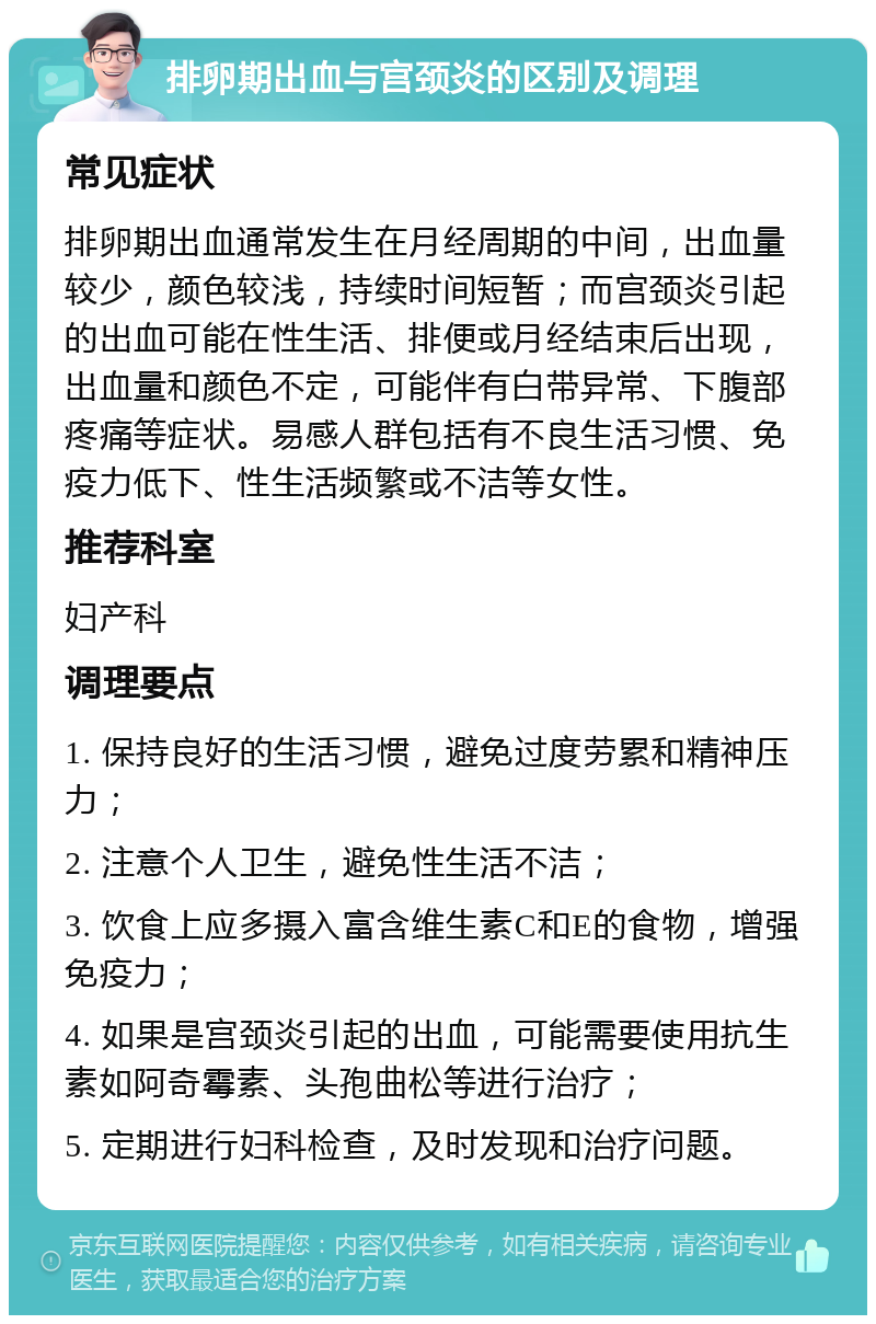 排卵期出血与宫颈炎的区别及调理 常见症状 排卵期出血通常发生在月经周期的中间，出血量较少，颜色较浅，持续时间短暂；而宫颈炎引起的出血可能在性生活、排便或月经结束后出现，出血量和颜色不定，可能伴有白带异常、下腹部疼痛等症状。易感人群包括有不良生活习惯、免疫力低下、性生活频繁或不洁等女性。 推荐科室 妇产科 调理要点 1. 保持良好的生活习惯，避免过度劳累和精神压力； 2. 注意个人卫生，避免性生活不洁； 3. 饮食上应多摄入富含维生素C和E的食物，增强免疫力； 4. 如果是宫颈炎引起的出血，可能需要使用抗生素如阿奇霉素、头孢曲松等进行治疗； 5. 定期进行妇科检查，及时发现和治疗问题。