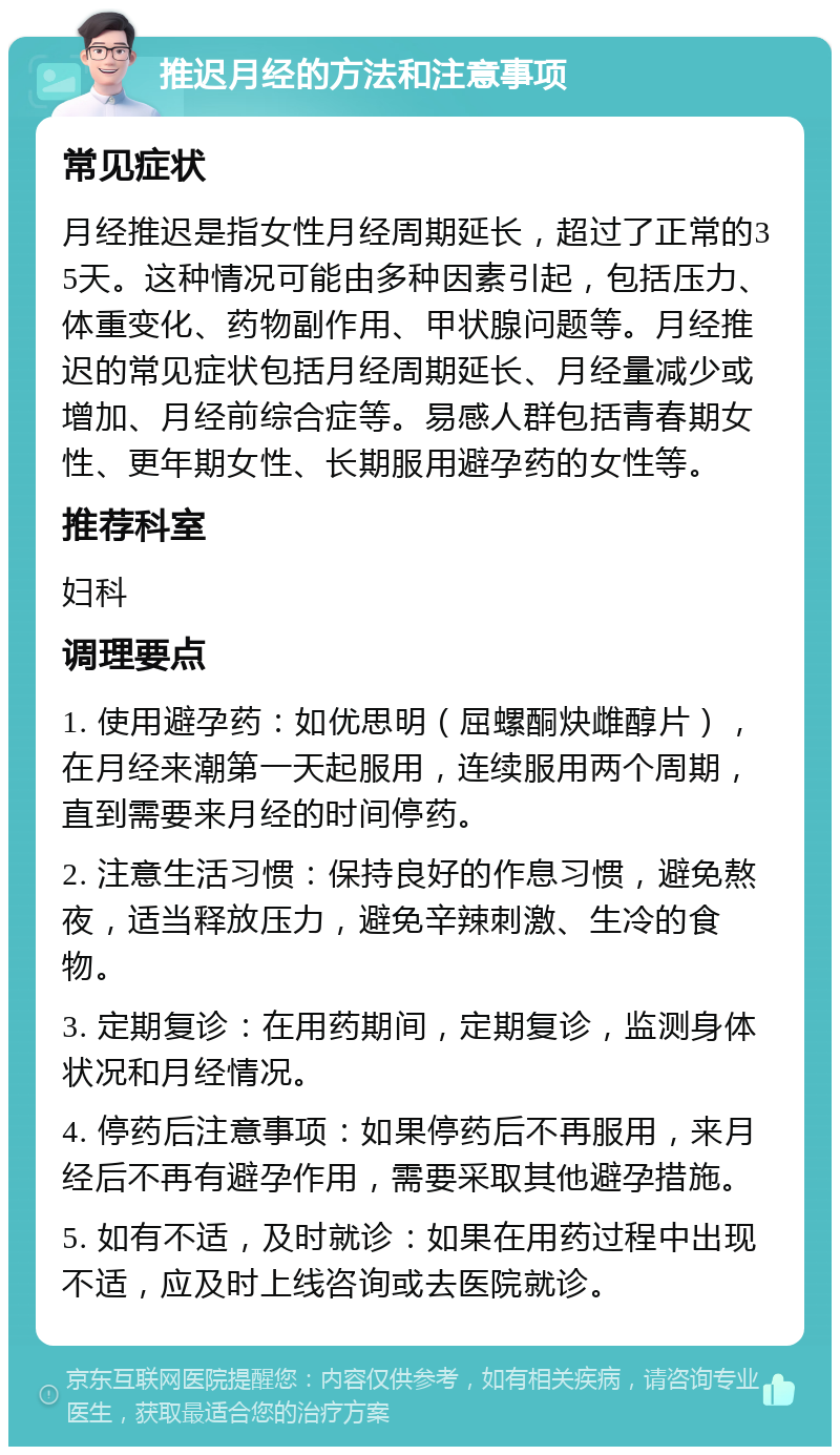 推迟月经的方法和注意事项 常见症状 月经推迟是指女性月经周期延长，超过了正常的35天。这种情况可能由多种因素引起，包括压力、体重变化、药物副作用、甲状腺问题等。月经推迟的常见症状包括月经周期延长、月经量减少或增加、月经前综合症等。易感人群包括青春期女性、更年期女性、长期服用避孕药的女性等。 推荐科室 妇科 调理要点 1. 使用避孕药：如优思明（屈螺酮炔雌醇片），在月经来潮第一天起服用，连续服用两个周期，直到需要来月经的时间停药。 2. 注意生活习惯：保持良好的作息习惯，避免熬夜，适当释放压力，避免辛辣刺激、生冷的食物。 3. 定期复诊：在用药期间，定期复诊，监测身体状况和月经情况。 4. 停药后注意事项：如果停药后不再服用，来月经后不再有避孕作用，需要采取其他避孕措施。 5. 如有不适，及时就诊：如果在用药过程中出现不适，应及时上线咨询或去医院就诊。