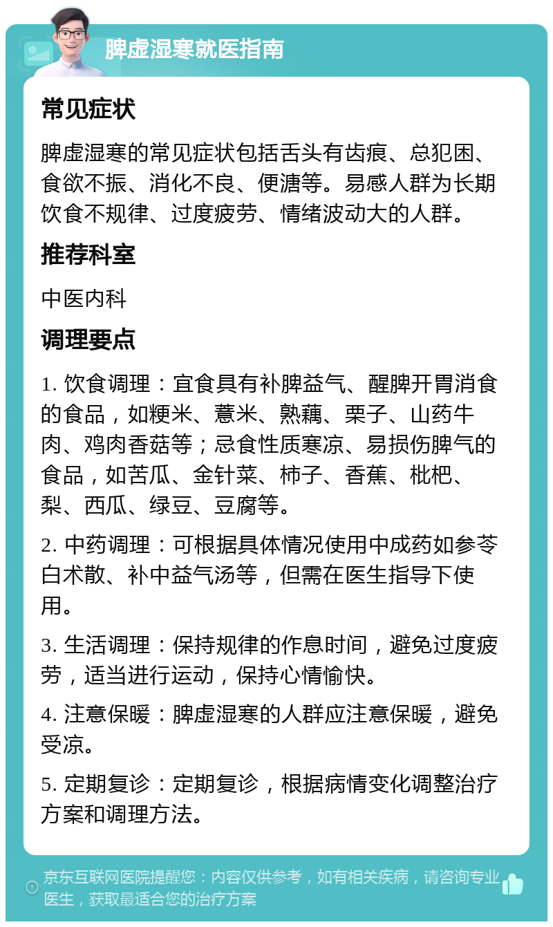 脾虚湿寒就医指南 常见症状 脾虚湿寒的常见症状包括舌头有齿痕、总犯困、食欲不振、消化不良、便溏等。易感人群为长期饮食不规律、过度疲劳、情绪波动大的人群。 推荐科室 中医内科 调理要点 1. 饮食调理：宜食具有补脾益气、醒脾开胃消食的食品，如粳米、薏米、熟藕、栗子、山药牛肉、鸡肉香菇等；忌食性质寒凉、易损伤脾气的食品，如苦瓜、金针菜、柿子、香蕉、枇杷、梨、西瓜、绿豆、豆腐等。 2. 中药调理：可根据具体情况使用中成药如参苓白术散、补中益气汤等，但需在医生指导下使用。 3. 生活调理：保持规律的作息时间，避免过度疲劳，适当进行运动，保持心情愉快。 4. 注意保暖：脾虚湿寒的人群应注意保暖，避免受凉。 5. 定期复诊：定期复诊，根据病情变化调整治疗方案和调理方法。