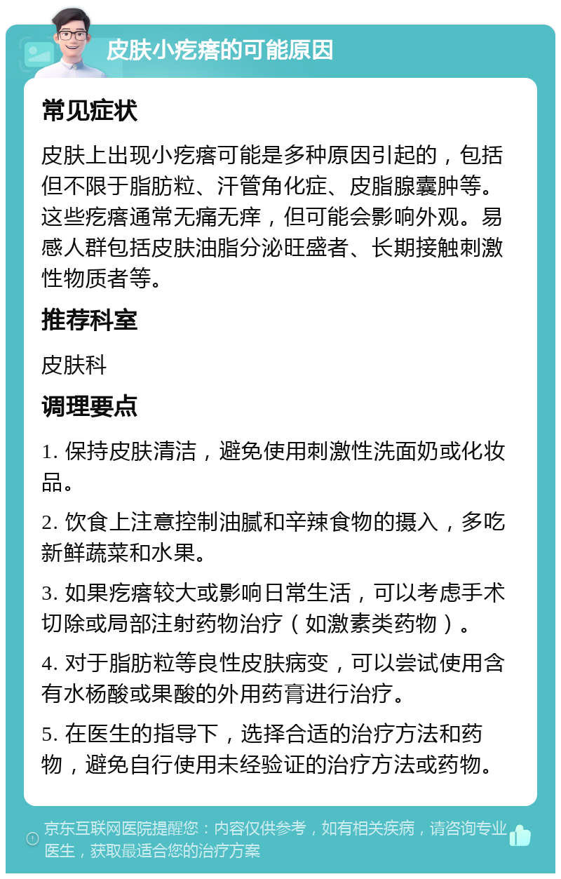 皮肤小疙瘩的可能原因 常见症状 皮肤上出现小疙瘩可能是多种原因引起的，包括但不限于脂肪粒、汗管角化症、皮脂腺囊肿等。这些疙瘩通常无痛无痒，但可能会影响外观。易感人群包括皮肤油脂分泌旺盛者、长期接触刺激性物质者等。 推荐科室 皮肤科 调理要点 1. 保持皮肤清洁，避免使用刺激性洗面奶或化妆品。 2. 饮食上注意控制油腻和辛辣食物的摄入，多吃新鲜蔬菜和水果。 3. 如果疙瘩较大或影响日常生活，可以考虑手术切除或局部注射药物治疗（如激素类药物）。 4. 对于脂肪粒等良性皮肤病变，可以尝试使用含有水杨酸或果酸的外用药膏进行治疗。 5. 在医生的指导下，选择合适的治疗方法和药物，避免自行使用未经验证的治疗方法或药物。