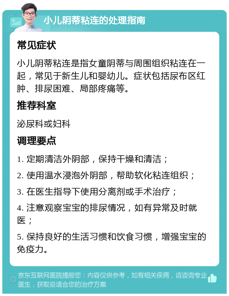 小儿阴蒂粘连的处理指南 常见症状 小儿阴蒂粘连是指女童阴蒂与周围组织粘连在一起，常见于新生儿和婴幼儿。症状包括尿布区红肿、排尿困难、局部疼痛等。 推荐科室 泌尿科或妇科 调理要点 1. 定期清洁外阴部，保持干燥和清洁； 2. 使用温水浸泡外阴部，帮助软化粘连组织； 3. 在医生指导下使用分离剂或手术治疗； 4. 注意观察宝宝的排尿情况，如有异常及时就医； 5. 保持良好的生活习惯和饮食习惯，增强宝宝的免疫力。