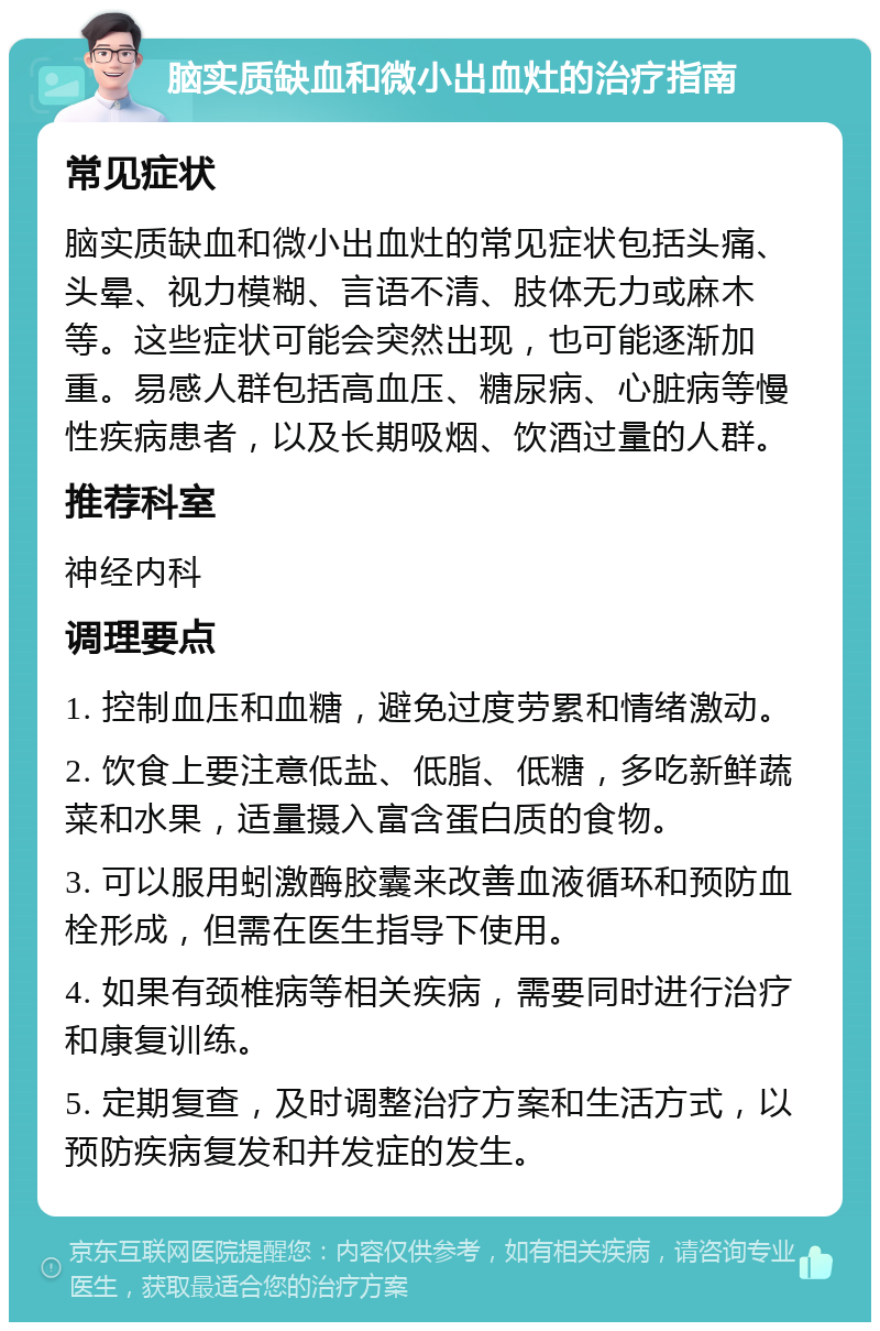 脑实质缺血和微小出血灶的治疗指南 常见症状 脑实质缺血和微小出血灶的常见症状包括头痛、头晕、视力模糊、言语不清、肢体无力或麻木等。这些症状可能会突然出现，也可能逐渐加重。易感人群包括高血压、糖尿病、心脏病等慢性疾病患者，以及长期吸烟、饮酒过量的人群。 推荐科室 神经内科 调理要点 1. 控制血压和血糖，避免过度劳累和情绪激动。 2. 饮食上要注意低盐、低脂、低糖，多吃新鲜蔬菜和水果，适量摄入富含蛋白质的食物。 3. 可以服用蚓激酶胶囊来改善血液循环和预防血栓形成，但需在医生指导下使用。 4. 如果有颈椎病等相关疾病，需要同时进行治疗和康复训练。 5. 定期复查，及时调整治疗方案和生活方式，以预防疾病复发和并发症的发生。