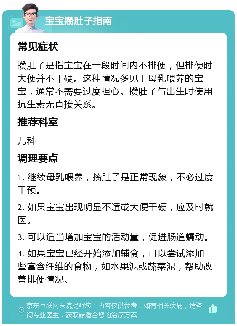 宝宝攒肚子指南 常见症状 攒肚子是指宝宝在一段时间内不排便，但排便时大便并不干硬。这种情况多见于母乳喂养的宝宝，通常不需要过度担心。攒肚子与出生时使用抗生素无直接关系。 推荐科室 儿科 调理要点 1. 继续母乳喂养，攒肚子是正常现象，不必过度干预。 2. 如果宝宝出现明显不适或大便干硬，应及时就医。 3. 可以适当增加宝宝的活动量，促进肠道蠕动。 4. 如果宝宝已经开始添加辅食，可以尝试添加一些富含纤维的食物，如水果泥或蔬菜泥，帮助改善排便情况。