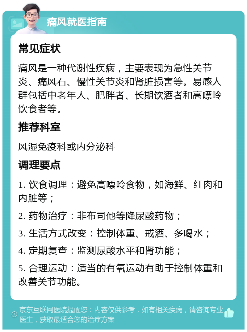 痛风就医指南 常见症状 痛风是一种代谢性疾病，主要表现为急性关节炎、痛风石、慢性关节炎和肾脏损害等。易感人群包括中老年人、肥胖者、长期饮酒者和高嘌呤饮食者等。 推荐科室 风湿免疫科或内分泌科 调理要点 1. 饮食调理：避免高嘌呤食物，如海鲜、红肉和内脏等； 2. 药物治疗：非布司他等降尿酸药物； 3. 生活方式改变：控制体重、戒酒、多喝水； 4. 定期复查：监测尿酸水平和肾功能； 5. 合理运动：适当的有氧运动有助于控制体重和改善关节功能。