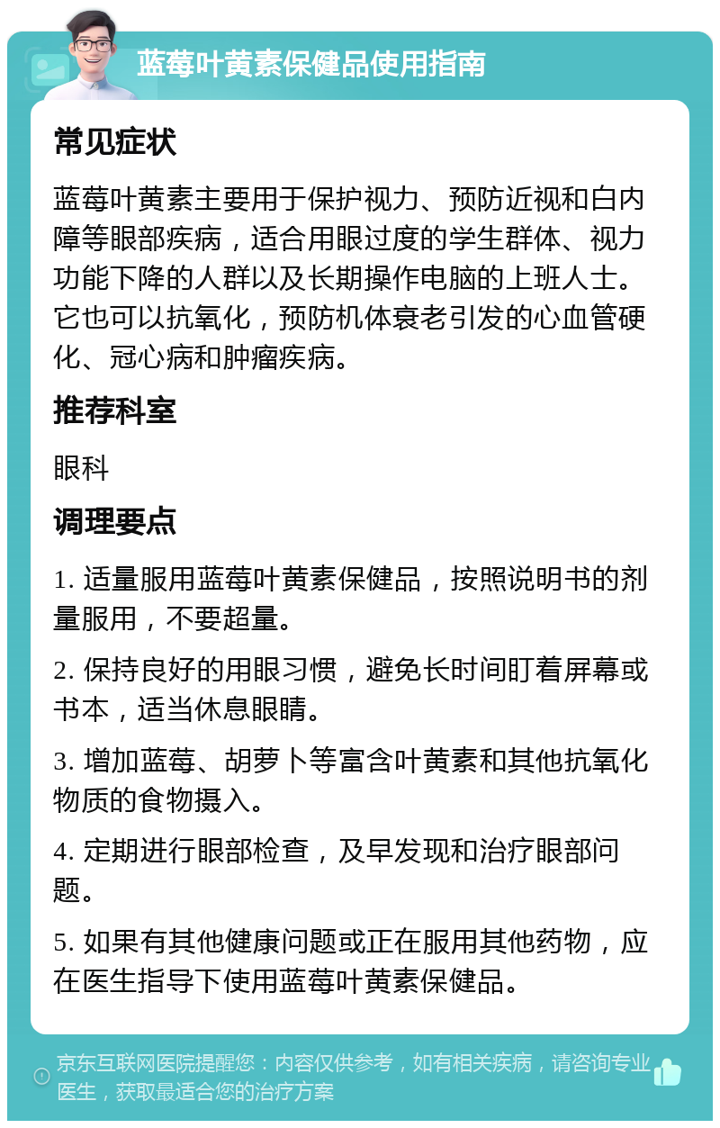 蓝莓叶黄素保健品使用指南 常见症状 蓝莓叶黄素主要用于保护视力、预防近视和白内障等眼部疾病，适合用眼过度的学生群体、视力功能下降的人群以及长期操作电脑的上班人士。它也可以抗氧化，预防机体衰老引发的心血管硬化、冠心病和肿瘤疾病。 推荐科室 眼科 调理要点 1. 适量服用蓝莓叶黄素保健品，按照说明书的剂量服用，不要超量。 2. 保持良好的用眼习惯，避免长时间盯着屏幕或书本，适当休息眼睛。 3. 增加蓝莓、胡萝卜等富含叶黄素和其他抗氧化物质的食物摄入。 4. 定期进行眼部检查，及早发现和治疗眼部问题。 5. 如果有其他健康问题或正在服用其他药物，应在医生指导下使用蓝莓叶黄素保健品。