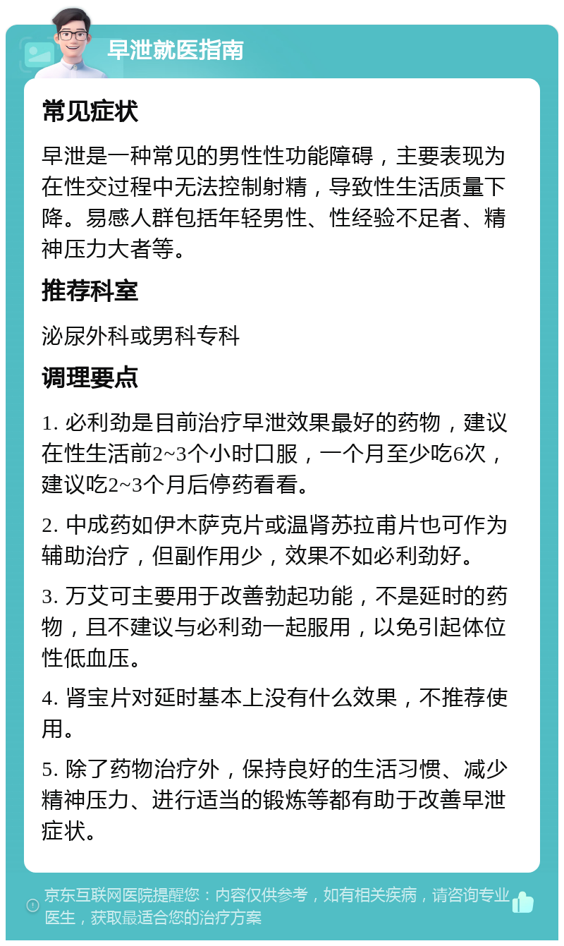 早泄就医指南 常见症状 早泄是一种常见的男性性功能障碍，主要表现为在性交过程中无法控制射精，导致性生活质量下降。易感人群包括年轻男性、性经验不足者、精神压力大者等。 推荐科室 泌尿外科或男科专科 调理要点 1. 必利劲是目前治疗早泄效果最好的药物，建议在性生活前2~3个小时口服，一个月至少吃6次，建议吃2~3个月后停药看看。 2. 中成药如伊木萨克片或温肾苏拉甫片也可作为辅助治疗，但副作用少，效果不如必利劲好。 3. 万艾可主要用于改善勃起功能，不是延时的药物，且不建议与必利劲一起服用，以免引起体位性低血压。 4. 肾宝片对延时基本上没有什么效果，不推荐使用。 5. 除了药物治疗外，保持良好的生活习惯、减少精神压力、进行适当的锻炼等都有助于改善早泄症状。