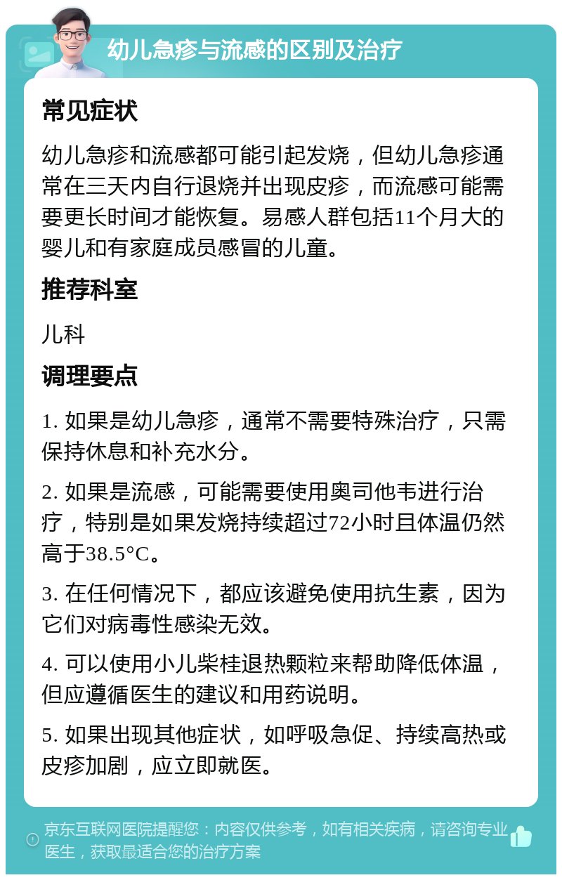 幼儿急疹与流感的区别及治疗 常见症状 幼儿急疹和流感都可能引起发烧，但幼儿急疹通常在三天内自行退烧并出现皮疹，而流感可能需要更长时间才能恢复。易感人群包括11个月大的婴儿和有家庭成员感冒的儿童。 推荐科室 儿科 调理要点 1. 如果是幼儿急疹，通常不需要特殊治疗，只需保持休息和补充水分。 2. 如果是流感，可能需要使用奥司他韦进行治疗，特别是如果发烧持续超过72小时且体温仍然高于38.5°C。 3. 在任何情况下，都应该避免使用抗生素，因为它们对病毒性感染无效。 4. 可以使用小儿柴桂退热颗粒来帮助降低体温，但应遵循医生的建议和用药说明。 5. 如果出现其他症状，如呼吸急促、持续高热或皮疹加剧，应立即就医。