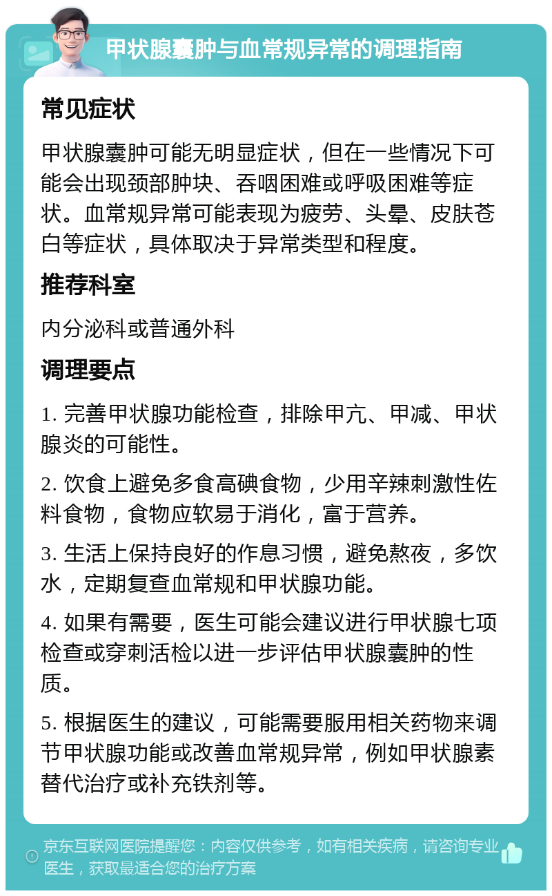 甲状腺囊肿与血常规异常的调理指南 常见症状 甲状腺囊肿可能无明显症状，但在一些情况下可能会出现颈部肿块、吞咽困难或呼吸困难等症状。血常规异常可能表现为疲劳、头晕、皮肤苍白等症状，具体取决于异常类型和程度。 推荐科室 内分泌科或普通外科 调理要点 1. 完善甲状腺功能检查，排除甲亢、甲减、甲状腺炎的可能性。 2. 饮食上避免多食高碘食物，少用辛辣刺激性佐料食物，食物应软易于消化，富于营养。 3. 生活上保持良好的作息习惯，避免熬夜，多饮水，定期复查血常规和甲状腺功能。 4. 如果有需要，医生可能会建议进行甲状腺七项检查或穿刺活检以进一步评估甲状腺囊肿的性质。 5. 根据医生的建议，可能需要服用相关药物来调节甲状腺功能或改善血常规异常，例如甲状腺素替代治疗或补充铁剂等。