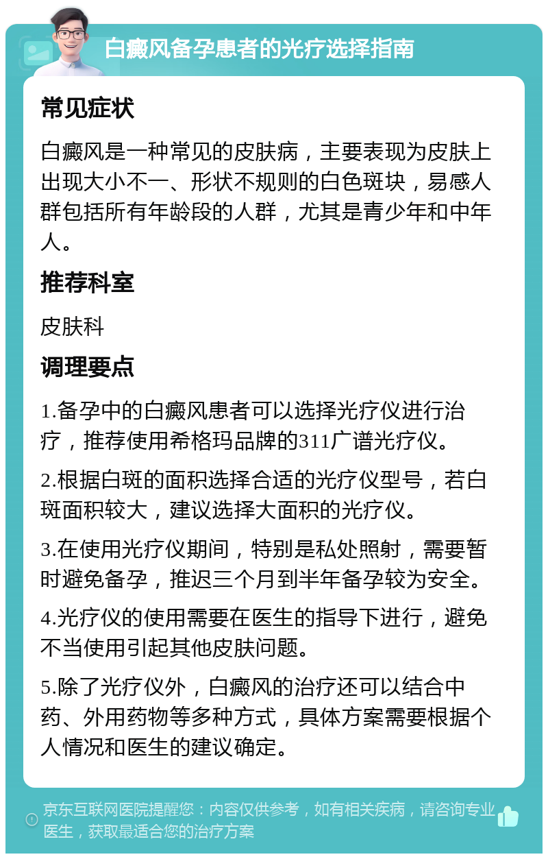 白癜风备孕患者的光疗选择指南 常见症状 白癜风是一种常见的皮肤病，主要表现为皮肤上出现大小不一、形状不规则的白色斑块，易感人群包括所有年龄段的人群，尤其是青少年和中年人。 推荐科室 皮肤科 调理要点 1.备孕中的白癜风患者可以选择光疗仪进行治疗，推荐使用希格玛品牌的311广谱光疗仪。 2.根据白斑的面积选择合适的光疗仪型号，若白斑面积较大，建议选择大面积的光疗仪。 3.在使用光疗仪期间，特别是私处照射，需要暂时避免备孕，推迟三个月到半年备孕较为安全。 4.光疗仪的使用需要在医生的指导下进行，避免不当使用引起其他皮肤问题。 5.除了光疗仪外，白癜风的治疗还可以结合中药、外用药物等多种方式，具体方案需要根据个人情况和医生的建议确定。