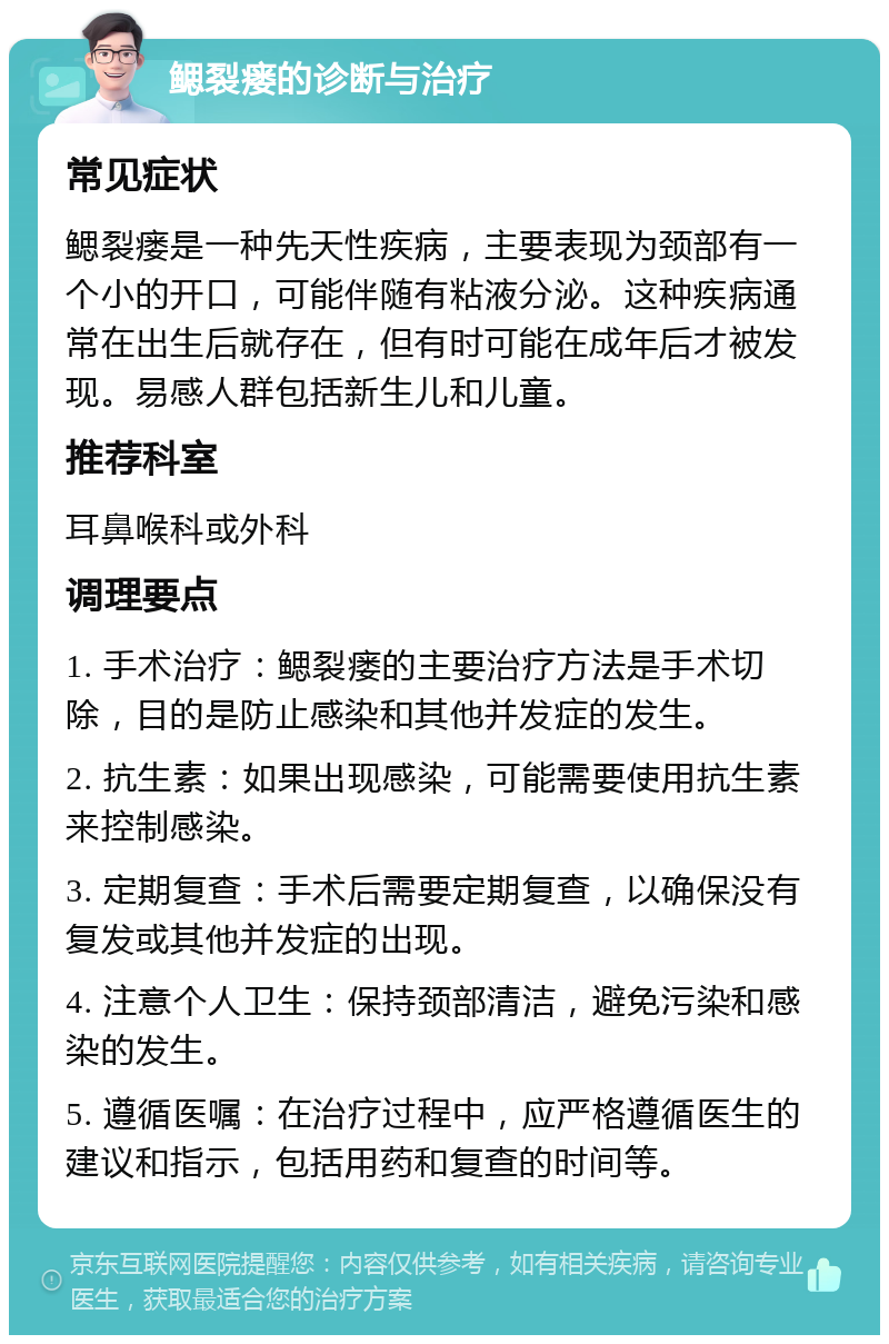 鳃裂瘘的诊断与治疗 常见症状 鳃裂瘘是一种先天性疾病，主要表现为颈部有一个小的开口，可能伴随有粘液分泌。这种疾病通常在出生后就存在，但有时可能在成年后才被发现。易感人群包括新生儿和儿童。 推荐科室 耳鼻喉科或外科 调理要点 1. 手术治疗：鳃裂瘘的主要治疗方法是手术切除，目的是防止感染和其他并发症的发生。 2. 抗生素：如果出现感染，可能需要使用抗生素来控制感染。 3. 定期复查：手术后需要定期复查，以确保没有复发或其他并发症的出现。 4. 注意个人卫生：保持颈部清洁，避免污染和感染的发生。 5. 遵循医嘱：在治疗过程中，应严格遵循医生的建议和指示，包括用药和复查的时间等。