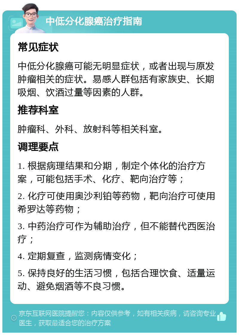 中低分化腺癌治疗指南 常见症状 中低分化腺癌可能无明显症状，或者出现与原发肿瘤相关的症状。易感人群包括有家族史、长期吸烟、饮酒过量等因素的人群。 推荐科室 肿瘤科、外科、放射科等相关科室。 调理要点 1. 根据病理结果和分期，制定个体化的治疗方案，可能包括手术、化疗、靶向治疗等； 2. 化疗可使用奥沙利铂等药物，靶向治疗可使用希罗达等药物； 3. 中药治疗可作为辅助治疗，但不能替代西医治疗； 4. 定期复查，监测病情变化； 5. 保持良好的生活习惯，包括合理饮食、适量运动、避免烟酒等不良习惯。