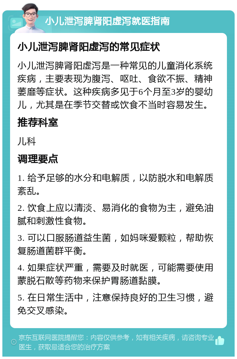 小儿泄泻脾肾阳虚泻就医指南 小儿泄泻脾肾阳虚泻的常见症状 小儿泄泻脾肾阳虚泻是一种常见的儿童消化系统疾病，主要表现为腹泻、呕吐、食欲不振、精神萎靡等症状。这种疾病多见于6个月至3岁的婴幼儿，尤其是在季节交替或饮食不当时容易发生。 推荐科室 儿科 调理要点 1. 给予足够的水分和电解质，以防脱水和电解质紊乱。 2. 饮食上应以清淡、易消化的食物为主，避免油腻和刺激性食物。 3. 可以口服肠道益生菌，如妈咪爱颗粒，帮助恢复肠道菌群平衡。 4. 如果症状严重，需要及时就医，可能需要使用蒙脱石散等药物来保护胃肠道黏膜。 5. 在日常生活中，注意保持良好的卫生习惯，避免交叉感染。