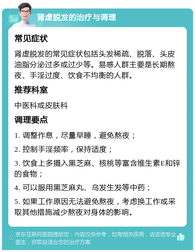 肾虚脱发的治疗与调理 常见症状 肾虚脱发的常见症状包括头发稀疏、脱落、头皮油脂分泌过多或过少等。易感人群主要是长期熬夜、手淫过度、饮食不均衡的人群。 推荐科室 中医科或皮肤科 调理要点 1. 调整作息，尽量早睡，避免熬夜； 2. 控制手淫频率，保持适度； 3. 饮食上多摄入黑芝麻、核桃等富含维生素E和锌的食物； 4. 可以服用黑芝麻丸、乌发生发等中药； 5. 如果工作原因无法避免熬夜，考虑换工作或采取其他措施减少熬夜对身体的影响。