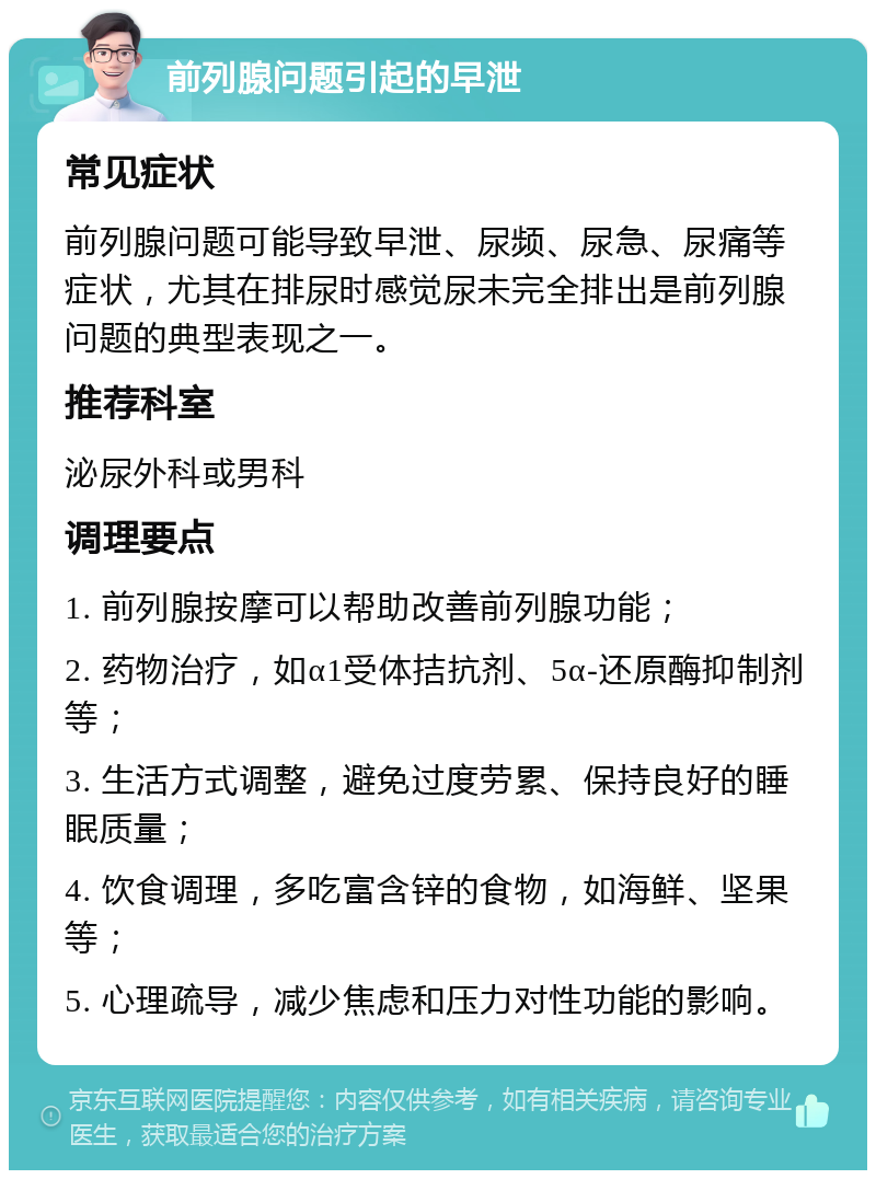 前列腺问题引起的早泄 常见症状 前列腺问题可能导致早泄、尿频、尿急、尿痛等症状，尤其在排尿时感觉尿未完全排出是前列腺问题的典型表现之一。 推荐科室 泌尿外科或男科 调理要点 1. 前列腺按摩可以帮助改善前列腺功能； 2. 药物治疗，如α1受体拮抗剂、5α-还原酶抑制剂等； 3. 生活方式调整，避免过度劳累、保持良好的睡眠质量； 4. 饮食调理，多吃富含锌的食物，如海鲜、坚果等； 5. 心理疏导，减少焦虑和压力对性功能的影响。